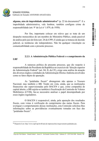150
SENADO FEDERAL
Gabinete do Senador ANTONIO ANASTASIA
Praça dos Três Poderes – Senado Federal – Anexo II – Ala Senador Teotônio Vilela – Gabinete 23 – CEP 70165-900 – Brasília - DF
alguma, atos de improbidade administrativa” (p. 22 do documento)43
. E a
improbidade administrativa, vale lembrar, também configura crime de
responsabilidade (art. 9o
da Lei no
1.079, de 1950).
Por fim, importante colocar em relevo que se trata de um
despacho monocrático de um membro do Ministério Público, ainda passível
de análise pelo juiz do feito (art. 28 do CPP). E ainda que se tratasse de decisão
judicial, as instâncias são independentes. Não há qualquer vinculação ou
comunicabilidade com o presente processo.
2.2.3. A Administração Pública Federal e o cumprimento da
LRF
A natureza política do presente processo, que diz respeito à
responsabilidade da Presidente da República no exercício da “direção superior
da Administração Federal” (art. 84, II, da CF), exige uma análise da atuação
dos diversos órgãos e entidades da Administração Direta e Indireta envolvidos
como os fatos objeto de apuração.
As “pedaladas fiscais” abrangeram não apenas o Tesouro
Nacional, mas também o BB. Tendo em vista, ainda, que as instituições
financeiras são supervisionadas pelo BACEN e que, como companhia de
capital aberto, o BB sujeita-se também à fiscalização da Comissão de Valores
Mobiliários (CVM), faz-se necessário analisar o papel desempenhado por
esses órgãos reguladores.
O BACEN é responsável, ainda, pela apuração dos resultados
fiscais, com vistas à verificação do cumprimento das metas fiscais. Para
averiguar o comportamento dessas instituições, esta Comissão solicitou-lhes
informações sobre as providências eventualmente tomadas em face das
“pedaladas fiscais”.
43
Disponível em: http://www.mpf.mp.br/df/sala-de-imprensa/docs/arquivamento-pedaladas-pic.
SF/16863.10785-97385ebc387c183e20cd0438e215093776c47f6788Página:150/44102/08/201611:57:47
 