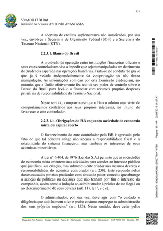 151
SENADO FEDERAL
Gabinete do Senador ANTONIO ANASTASIA
Praça dos Três Poderes – Senado Federal – Anexo II – Ala Senador Teotônio Vilela – Gabinete 23 – CEP 70165-900 – Brasília - DF
A abertura de créditos suplementares não autorizados, por sua
vez, envolveu a Secretaria de Orçamento Federal (SOF) e a Secretaria do
Tesouro Nacional (STN).
2.2.3.1. Banco do Brasil
A proibição de operação entre instituições financeiras oficiais e
seus entes controladores visa a impedir que sejam manipuladas em detrimento
de prudência esperada nas operações bancárias. Trata-se de conduta tão grave
que já é vedada independentemente da comprovação ou não dessa
manipulação. As informações colhidas por esta Comissão evidenciam, no
entanto, que a União efetivamente fez uso de seu poder de controle sobre o
Banco do Brasil para levá-lo a financiar com recursos próprios despesas
primárias de responsabilidade do Tesouro Nacional.
Nesse sentido, comprovou-se que o Banco adotou uma série de
comportamentos contrários aos seus próprios interesses, no intuito de
favorecer o ente controlador.
2.2.3.1.1. Obrigações do BB enquanto sociedade de economia
mista de capital aberto
O favorecimento do ente controlador pelo BB é agravado pelo
fato de que tal conduta atinge não apenas a responsabilidade fiscal e a
estabilidade do sistema financeiro, mas também os interesses de seus
acionistas minoritários.
A Lei nº 6.404, de 1976 (Lei das S.A.) permite que as sociedades
de economia mista orientem suas atividades para atender ao interesse público
que justificou sua criação, mas submete o ente criador aos mesmos deveres e
responsabilidades do acionista controlador (art. 238). Este responde pelos
danos causados por atos praticados com abuso de poder, conceito que abrange
a adoção de políticas ou decisões que não tenham por fim o interesse da
companhia, assim como a indução ao administrador à prática de ato ilegal ou
ao descumprimento de seus deveres (art. 117, § 1º, c e e).
O administrador, por sua vez, deve agir com “o cuidado e
diligência que todo homem ativo e probo costuma empregar na administração
dos seus próprios negócios” (art. 153). Nesse sentido, deve zelar pelos
SF/16863.10785-97385ebc387c183e20cd0438e215093776c47f6788Página:151/44102/08/201611:57:47
 