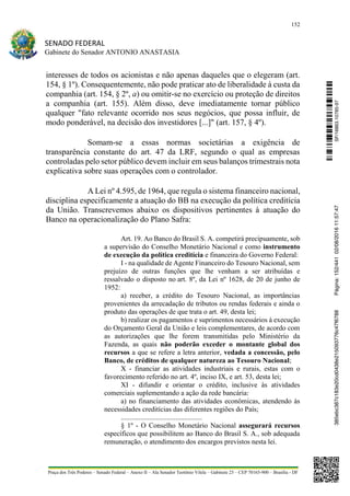 152
SENADO FEDERAL
Gabinete do Senador ANTONIO ANASTASIA
Praça dos Três Poderes – Senado Federal – Anexo II – Ala Senador Teotônio Vilela – Gabinete 23 – CEP 70165-900 – Brasília - DF
interesses de todos os acionistas e não apenas daqueles que o elegeram (art.
154, § 1º). Consequentemente, não pode praticar ato de liberalidade à custa da
companhia (art. 154, § 2º, a) ou omitir-se no exercício ou proteção de direitos
a companhia (art. 155). Além disso, deve imediatamente tornar público
qualquer "fato relevante ocorrido nos seus negócios, que possa influir, de
modo ponderável, na decisão dos investidores [...]" (art. 157, § 4º).
Somam-se a essas normas societárias a exigência de
transparência constante do art. 47 da LRF, segundo o qual as empresas
controladas pelo setor público devem incluir em seus balanços trimestrais nota
explicativa sobre suas operações com o controlador.
A Lei nº 4.595, de 1964, que regula o sistema financeiro nacional,
disciplina especificamente a atuação do BB na execução da política creditícia
da União. Transcrevemos abaixo os dispositivos pertinentes à atuação do
Banco na operacionalização do Plano Safra:
Art. 19. Ao Banco do Brasil S. A. competirá precipuamente, sob
a supervisão do Conselho Monetário Nacional e como instrumento
de execução da política creditícia e financeira do Governo Federal:
I - na qualidade de Agente Financeiro do Tesouro Nacional, sem
prejuízo de outras funções que lhe venham a ser atribuídas e
ressalvado o disposto no art. 8º, da Lei nº 1628, de 20 de junho de
1952:
a) receber, a crédito do Tesouro Nacional, as importâncias
provenientes da arrecadação de tributos ou rendas federais e ainda o
produto das operações de que trata o art. 49, desta lei;
b) realizar os pagamentos e suprimentos necessários à execução
do Orçamento Geral da União e leis complementares, de acordo com
as autorizações que lhe forem transmitidas pelo Ministério da
Fazenda, as quais não poderão exceder o montante global dos
recursos a que se refere a letra anterior, vedada a concessão, pelo
Banco, de créditos de qualquer natureza ao Tesouro Nacional;
X - financiar as atividades industriais e rurais, estas com o
favorecimento referido no art. 4º, inciso IX, e art. 53, desta lei;
XI - difundir e orientar o crédito, inclusive às atividades
comerciais suplementando a ação da rede bancária:
a) no financiamento das atividades econômicas, atendendo às
necessidades creditícias das diferentes regiões do País;
..............................................
§ 1º - O Conselho Monetário Nacional assegurará recursos
específicos que possibilitem ao Banco do Brasil S. A., sob adequada
remuneração, o atendimento dos encargos previstos nesta lei.
SF/16863.10785-97385ebc387c183e20cd0438e215093776c47f6788Página:152/44102/08/201611:57:47
 