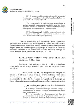 153
SENADO FEDERAL
Gabinete do Senador ANTONIO ANASTASIA
Praça dos Três Poderes – Senado Federal – Anexo II – Ala Senador Teotônio Vilela – Gabinete 23 – CEP 70165-900 – Brasília - DF
§ 3º - Os encargos referidos no inciso I, deste artigo, serão objeto
de contratação entre o Banco do Brasil S. A. e a União Federal, esta
representada pelo Ministro da Fazenda.
...........................................
“Art. 49. As operações de crédito da União, por antecipação de
receita orçamentária ou a qualquer outro título, dentro dos limites
legalmente autorizados, somente serão realizadas mediante colocação
de obrigações, apólices ou letras do Tesouro Nacional.
..............................................
§ 9º É vedada a aquisição dos títulos mencionados neste artigo
pelo Banco do Brasil S.A. e pelas instituições bancárias de que a
União detenha a maioria das ações.” [grifamos]
Percebe-se claramente a preocupação do legislador em assegurar
que a execução pelo Banco de políticas públicas de interesse da União seja
sempre realizada com recursos do Tesouro Nacional e jamais com recursos do
próprio Banco, de modo a impedir qualquer tipo de concessão de crédito da
instituição financeira a seu controlador, inclusive mediante aquisição de
títulos públicos, o que, contudo, foi feito (item 2.2.2.3.2).
2.2.3.1.2. Natureza jurídica da relação entre o BB e a União
na execução do Plano Safra
Registre-se, desde logo, que a atuação do BB na execução do
Plano Safra não se dá por imposição legal, mas por opção da própria
instituição.
O Estatuto Social do BB, ao disciplinar sua atuação nas
operações de interesse da União, somente o autoriza a atuar na realização de
financiamentos de interesse governamental por meio de relações contratuais,
condicionadas à colocação dos recursos correspondentes à disposição do
Banco e à garantia de remuneração suficiente para cobrir os custos do serviço:
Art. 5º O Banco contratará, na forma da lei, diretamente com
a União ou com a sua interveniência:
I – a execução dos encargos e serviços pertinentes à função de
agente financeiro do Tesouro Nacional e às demais funções que lhe
forem atribuídas por lei;
II – a realização de financiamentos de interesse
governamental e a execução de programas oficiais mediante
aplicação de recursos da União ou de fundos de qualquer natureza; e
SF/16863.10785-97385ebc387c183e20cd0438e215093776c47f6788Página:153/44102/08/201611:57:47
 