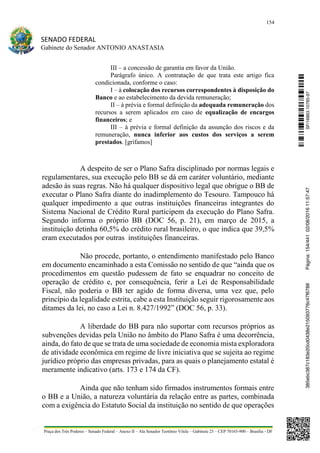 154
SENADO FEDERAL
Gabinete do Senador ANTONIO ANASTASIA
Praça dos Três Poderes – Senado Federal – Anexo II – Ala Senador Teotônio Vilela – Gabinete 23 – CEP 70165-900 – Brasília - DF
III – a concessão de garantia em favor da União.
Parágrafo único. A contratação de que trata este artigo fica
condicionada, conforme o caso:
I – à colocação dos recursos correspondentes à disposição do
Banco e ao estabelecimento da devida remuneração;
II – à prévia e formal definição da adequada remuneração dos
recursos a serem aplicados em caso de equalização de encargos
financeiros; e
III – à prévia e formal definição da assunção dos riscos e da
remuneração, nunca inferior aos custos dos serviços a serem
prestados. [grifamos]
A despeito de ser o Plano Safra disciplinado por normas legais e
regulamentares, sua execução pelo BB se dá em caráter voluntário, mediante
adesão às suas regras. Não há qualquer dispositivo legal que obrigue o BB de
executar o Plano Safra diante do inadimplemento do Tesouro. Tampouco há
qualquer impedimento a que outras instituições financeiras integrantes do
Sistema Nacional de Crédito Rural participem da execução do Plano Safra.
Segundo informa o próprio BB (DOC 56, p. 21), em março de 2015, a
instituição detinha 60,5% do crédito rural brasileiro, o que indica que 39,5%
eram executados por outras instituições financeiras.
Não procede, portanto, o entendimento manifestado pelo Banco
em documento encaminhado a esta Comissão no sentido de que “ainda que os
procedimentos em questão pudessem de fato se enquadrar no conceito de
operação de crédito e, por consequência, ferir a Lei de Responsabilidade
Fiscal, não poderia o BB ter agido de forma diversa, uma vez que, pelo
princípio da legalidade estrita, cabe a esta Instituição seguir rigorosamente aos
ditames da lei, no caso a Lei n. 8.427/1992” (DOC 56, p. 33).
A liberdade do BB para não suportar com recursos próprios as
subvenções devidas pela União no âmbito do Plano Safra é uma decorrência,
ainda, do fato de que se trata de uma sociedade de economia mista exploradora
de atividade econômica em regime de livre iniciativa que se sujeita ao regime
jurídico próprio das empresas privadas, para as quais o planejamento estatal é
meramente indicativo (arts. 173 e 174 da CF).
Ainda que não tenham sido firmados instrumentos formais entre
o BB e a União, a natureza voluntária da relação entre as partes, combinada
com a exigência do Estatuto Social da instituição no sentido de que operações
SF/16863.10785-97385ebc387c183e20cd0438e215093776c47f6788Página:154/44102/08/201611:57:47
 