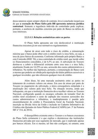 155
SENADO FEDERAL
Gabinete do Senador ANTONIO ANASTASIA
Praça dos Três Poderes – Senado Federal – Anexo II – Ala Senador Teotônio Vilela – Gabinete 23 – CEP 70165-900 – Brasília - DF
dessa natureza sejam sempre objeto de contrato, leva à conclusão inequívoca
de que a execução do Plano Safra pelo BB apresenta natureza jurídica
contratual. Somente a ingerência indevida do controlador pode explicar,
portanto, a ausência de medidas concretas por parte do Banco na defesa de
seus interesses.
2.2.3.1.3. Relações assimétricas entre as partes
O Plano Safra apresenta um viés desfavorável à instituição
financeira executora já em seus normativos regulamentares.
Apesar de arcar com todo o risco de crédito, a remuneração
máxima que o banco pode obter com o crédito rural é a taxa Selic, ou seja, a
taxa de juros básica da economia. Conforme informado pelo próprio Banco a
esta Comissão (DOC 56), a taxa controlada do crédito rural, que incide sobre
os financiamentos concedidos, é de 6,5% ao ano. A subvenção do Tesouro
destina-se a cobrir o diferencial existente entre essa taxa e a taxa Selic,
atualmente fixada em 14,25% ao ano, acrescido dos custos administrativos e
tributários. Na melhor das hipóteses, portanto, a remuneração do Banco será
a mesma que poderia ser obtida pela aquisição de títulos públicos acessíveis a
qualquer investidor, que não oferecem qualquer risco de crédito.
Além disso, há uma marcada assimetria entre as partes no
tratamento de eventuais valores em atraso. Em caso de atraso por parte do
Tesouro no pagamento da subvenção, a única consequência estipulada é a
atualização dos valores pela taxa Selic. Na situação inversa, ainda que
infrequente, em que a instituição financeira deva recolher valores ao Tesouro
Nacional, configurada quando os encargos cobrados do tomador final do
crédito rural excederem o custo de captação dos recursos acrescidos dos
custos administrativos e tributários, o inadimplemento é punido pelo
encaminhamento do crédito à Procuradoria Geral da Fazenda Nacional,
inscrição na Dívida Ativa da União e inclusão no Cadastro Informativo de
Créditos não Quitados do Setor Público Federal (CADIN) (art. 3º da Portaria
MF nº 314, de 2014).
O desequilíbrio existente entre o Tesouro e os bancos executores
do Plano Safra certamente é o que explica o desinteresse das instituições
financeiras privadas por esse segmento de mercado, que é explorado apenas
por bancos oficiais. Em si mesmo, tal fato não configura, no entanto, uma
SF/16863.10785-97385ebc387c183e20cd0438e215093776c47f6788Página:155/44102/08/201611:57:47
 