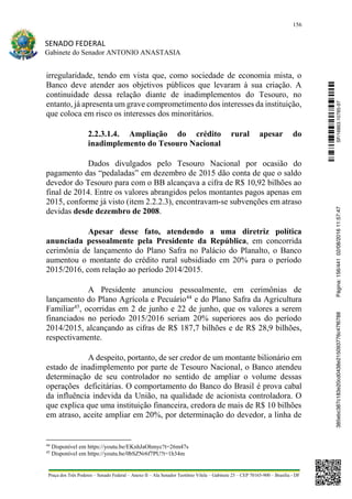 156
SENADO FEDERAL
Gabinete do Senador ANTONIO ANASTASIA
Praça dos Três Poderes – Senado Federal – Anexo II – Ala Senador Teotônio Vilela – Gabinete 23 – CEP 70165-900 – Brasília - DF
irregularidade, tendo em vista que, como sociedade de economia mista, o
Banco deve atender aos objetivos públicos que levaram à sua criação. A
continuidade dessa relação diante de inadimplementos do Tesouro, no
entanto, já apresenta um grave comprometimento dos interesses da instituição,
que coloca em risco os interesses dos minoritários.
2.2.3.1.4. Ampliação do crédito rural apesar do
inadimplemento do Tesouro Nacional
Dados divulgados pelo Tesouro Nacional por ocasião do
pagamento das “pedaladas” em dezembro de 2015 dão conta de que o saldo
devedor do Tesouro para com o BB alcançava a cifra de R$ 10,92 bilhões ao
final de 2014. Entre os valores abrangidos pelos montantes pagos apenas em
2015, conforme já visto (item 2.2.2.3), encontravam-se subvenções em atraso
devidas desde dezembro de 2008.
Apesar desse fato, atendendo a uma diretriz política
anunciada pessoalmente pela Presidente da República, em concorrida
cerimônia de lançamento do Plano Safra no Palácio do Planalto, o Banco
aumentou o montante do crédito rural subsidiado em 20% para o período
2015/2016, com relação ao período 2014/2015.
A Presidente anunciou pessoalmente, em cerimônias de
lançamento do Plano Agrícola e Pecuário44
e do Plano Safra da Agricultura
Familiar45
, ocorridas em 2 de junho e 22 de junho, que os valores a serem
financiados no período 2015/2016 seriam 20% superiores aos do período
2014/2015, alcançando as cifras de R$ 187,7 bilhões e de R$ 28,9 bilhões,
respectivamente.
A despeito, portanto, de ser credor de um montante bilionário em
estado de inadimplemento por parte de Tesouro Nacional, o Banco atendeu
determinação de seu controlador no sentido de ampliar o volume dessas
operações deficitárias. O comportamento do Banco do Brasil é prova cabal
da influência indevida da União, na qualidade de acionista controladora. O
que explica que uma instituição financeira, credora de mais de R$ 10 bilhões
em atraso, aceite ampliar em 20%, por determinação do devedor, a linha de
44
Disponível em https://youtu.be/EKnhJaOhmyc?t=26m47s
45
Disponível em https://youtu.be/0bSZNr6f7PU?t=1h34m
SF/16863.10785-97385ebc387c183e20cd0438e215093776c47f6788Página:156/44102/08/201611:57:47
 