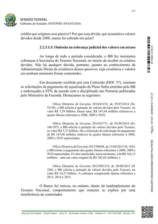 157
SENADO FEDERAL
Gabinete do Senador ANTONIO ANASTASIA
Praça dos Três Poderes – Senado Federal – Anexo II – Ala Senador Teotônio Vilela – Gabinete 23 – CEP 70165-900 – Brasília - DF
crédito que originou esse passivo? Por que essa dívida, que acumulava valores
devidos desde 2008, nunca foi cobrado em juízo?
2.2.3.1.5. Omissão na cobrança judicial dos valores em atraso
Ao longo de todo o período considerado, o BB fez insistentes
cobranças à Secretaria do Tesouro Nacional, no intuito de receber os créditos
devidos. Não há qualquer dúvida, portanto, quanto ao conhecimento da
Administração Direta da existência desses passivos, cuja existência e valores
em nenhum momento foram contestados.
Em documento recebido por esta Comissão (DOC 57), constam
as solicitações de pagamento de equalização do Plano Safra emitidas pelo BB
e endereçadas à STN, de acordo com o disciplinado nas Portarias publicadas
pelo Ministério da Fazenda. Destacamos as seguintes:
Ofício Diretoria de Governo 2014/01152, de 29/07/2014 (fls.
55/56): o BB solicita a quitação de valores devidos pelo Tesouro, no
valor R$ 7,59 bilhões. Desse total, R$ 147,68 milhões referem-se a
quatro faturas referentes a 2008, 2009 e 2010;  
Ofício Diretoria de Governo 2014/01771, de 05/09/2014 (fls.
106/107): o BB solicita a quitação de valores devidos pelo Tesouro,
no valor R$ 5,37 bilhões. Há a reiteração de solicitação do pagamento
de R$ 147,68 milhões relativos às quatro faturas referentes a 2008,
2009 e 2010 supracitadas;  
Ofício Diretoria de Governo 2015/00698, de 13/04/2015 (fl. 185):
o BB reitera o pagamento das quatro faturas referentes a 2008, 2009 e
2010 supracitadas. O valor atualizado, nesse momento, é de R$ 162,13
milhões – ante um valor original de R$ 102,65 milhões; e
Ofício Diretoria de Governo 2015/001219, de 20/08/2015 (fl.
394): o BB solicita a quitação de valores devidos pelo Tesouro, no
valor R$ 10,27 bilhões. A cobrança compreende faturas referentes a
2013, 2014 e 2015.
O Banco foi omisso, no entanto, diante do inadimplemento do
Tesouro Nacional, comportamento que somente se explica por uma
interferência do controlador.
SF/16863.10785-97385ebc387c183e20cd0438e215093776c47f6788Página:157/44102/08/201611:57:47
 