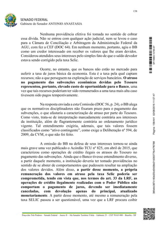 158
SENADO FEDERAL
Gabinete do Senador ANTONIO ANASTASIA
Praça dos Três Poderes – Senado Federal – Anexo II – Ala Senador Teotônio Vilela – Gabinete 23 – CEP 70165-900 – Brasília - DF
Nenhuma providência efetiva foi tomada no sentido de cobrar
essa dívida. Não se entrou com qualquer ação judicial, nem se levou o caso
para a Câmara de Conciliação e Arbitragem da Administração Federal da
AGU, com fez a CEF (DOC 64). Em nenhum momento, portanto, agiu o BB
como um credor interessado em receber os valores que lhe eram devidos.
Considerou atendidos seus interesses pelo simples fato de que o saldo devedor
estava sendo corrigido pela taxa Selic.
Ocorre, no entanto, que os bancos não estão no mercado para
auferir a taxa de juros básica da economia. Esta é a taxa pela qual captam
recursos; não a que perseguem na exploração de serviços bancários. O atraso
no pagamento das subvenções econômicas devidas pelo Tesouro
representou, portanto, elevado custo de oportunidade para o Banco, uma
vez que tais recursos poderiam ter sido remunerados a uma taxa mais alta caso
tivessem sido pagos tempestivamente.
Na resposta enviada a esta Comissão (DOC 56, p. 24), o BB alega
que os normativos disciplinadores não fixaram prazo para o pagamento das
subvenções, o que afastaria a caracterização de atraso por parte do Tesouro.
Como visto, trata-se de interpretação marcadamente contrária aos interesses
da instituição, além de flagrantemente contrária ao ordenamento jurídico
vigente. Tal entendimento exigiria, ademais, que tais valores fossem
classificados como “ativo contingente”, como exige a Deliberação nº 594, de
2009, da CVM, o que não foi feito.
A omissão do BB na defesa de seus interesses tornou-se ainda
mais grave uma vez publicado o Acórdão TCU nº 825, em abril de 2015, que
caracterizou como operações de crédito ilegais os atrasos do Tesouro no
pagamento das subvenções. Ainda que o Banco tivesse entendimento diverso,
a partir daquele momento, a instituição deveria ter tomado providências no
sentido de se abster de comportamentos que pudessem resultar na ampliação
dos valores devidos. Além disso, a partir desse momento, a própria
remuneração dos valores em atraso pela taxa Selic poderia ser
comprometida, tendo em vista que, nos termos do art. 33 da LRF, as
operações de crédito ilegalmente realizadas com o Poder Público não
comportam o pagamento de juros, devendo ser imediatamente
canceladas, com devolução apenas do principal, atualizado
monetariamente. A partir desse momento, até mesmo a remuneração pela
taxa SELIC passou a ser questionável, uma vez que a LRF procura coibir
SF/16863.10785-97385ebc387c183e20cd0438e215093776c47f6788Página:158/44102/08/201611:57:47
 