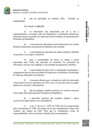 16
SENADO FEDERAL
Gabinete do Senador ANTONIO ANASTASIA
Praça dos Três Poderes – Senado Federal – Anexo II – Ala Senador Teotônio Vilela – Gabinete 23 – CEP 70165-900 – Brasília - DF
l) não há tipicidade na conduta, dolo, ilicitude ou
culpabilidade.
Em relação ao fato (2):
a) as subvenções são autorizadas por lei e sua a
regulamentação e execução cabe aos Ministérios e instituições financeiras
responsáveis por sua gestão, de modo que não há conduta a ser praticada pela
Presidente da República;
b) a concessão de subvenção ocorre diariamente até o limite
definido anualmente em portaria do Ministério da Fazenda;
c) a metodologia de apuração dos saldos também é definida
em portaria, e em regra é semestral;
d) para a contabilidade do banco, os saldos a serem
repassados pela União são apurados no momento da concessão da
subvenção, sem que isso implique a necessidade de pagamento imediato;
e) a necessidade de lapso entre a contratação da apuração e
o pagamento decorre da necessidade de tempo para verificação e fiscalização
do emprego adequado do programa;
f) é incorreto afirmar que a variação do saldo de subvenção
é decorrente de novas operações em 2015, uma vez que deveriam ser pagas
apenas nos semestres subsequentes;
g) não há qualquer conduta comissiva ou omissiva descrita
como tendo sido praticada pela Presidente da República;
h) a descrição genérica das condutas impede o pleno
exercício da ampla defesa e do contraditório;
i) o art. 11 da Lei no
1.079, de 1950, não foi recepcionado
pela Constituição de 1988. Os artigos da lei que supostamente teriam sido
violados são artigos da LRF. Para que se configurasse crime de
responsabilidade, seria necessária violação da lei orçamentária;
SF/16863.10785-97385ebc387c183e20cd0438e215093776c47f6788Página:16/44102/08/201611:57:47
 