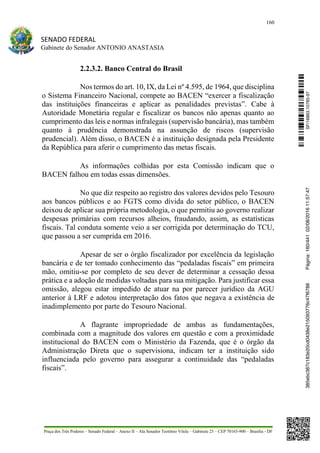 160
SENADO FEDERAL
Gabinete do Senador ANTONIO ANASTASIA
Praça dos Três Poderes – Senado Federal – Anexo II – Ala Senador Teotônio Vilela – Gabinete 23 – CEP 70165-900 – Brasília - DF
2.2.3.2. Banco Central do Brasil
Nos termos do art. 10, IX, da Lei nº 4.595, de 1964, que disciplina
o Sistema Financeiro Nacional, compete ao BACEN “exercer a fiscalização
das instituições financeiras e aplicar as penalidades previstas”. Cabe à
Autoridade Monetária regular e fiscalizar os bancos não apenas quanto ao
cumprimento das leis e normas infralegais (supervisão bancária), mas também
quanto à prudência demonstrada na assunção de riscos (supervisão
prudencial). Além disso, o BACEN é a instituição designada pela Presidente
da República para aferir o cumprimento das metas fiscais.
As informações colhidas por esta Comissão indicam que o
BACEN falhou em todas essas dimensões.
No que diz respeito ao registro dos valores devidos pelo Tesouro
aos bancos públicos e ao FGTS como dívida do setor público, o BACEN
deixou de aplicar sua própria metodologia, o que permitiu ao governo realizar
despesas primárias com recursos alheios, fraudando, assim, as estatísticas
fiscais. Tal conduta somente veio a ser corrigida por determinação do TCU,
que passou a ser cumprida em 2016.
Apesar de ser o órgão fiscalizador por excelência da legislação
bancária e de ter tomado conhecimento das “pedaladas fiscais” em primeira
mão, omitiu-se por completo de seu dever de determinar a cessação dessa
prática e a adoção de medidas voltadas para sua mitigação. Para justificar essa
omissão, alegou estar impedido de atuar na por parecer jurídico da AGU
anterior à LRF e adotou interpretação dos fatos que negava a existência de
inadimplemento por parte do Tesouro Nacional.
A flagrante impropriedade de ambas as fundamentações,
combinada com a magnitude dos valores em questão e com a proximidade
institucional do BACEN com o Ministério da Fazenda, que é o órgão da
Administração Direta que o supervisiona, indicam ter a instituição sido
influenciada pelo governo para assegurar a continuidade das “pedaladas
fiscais”.
SF/16863.10785-97385ebc387c183e20cd0438e215093776c47f6788Página:160/44102/08/201611:57:47
 