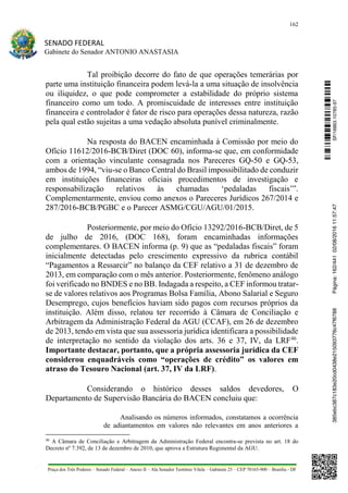 162
SENADO FEDERAL
Gabinete do Senador ANTONIO ANASTASIA
Praça dos Três Poderes – Senado Federal – Anexo II – Ala Senador Teotônio Vilela – Gabinete 23 – CEP 70165-900 – Brasília - DF
Tal proibição decorre do fato de que operações temerárias por
parte uma instituição financeira podem levá-la a uma situação de insolvência
ou iliquidez, o que pode comprometer a estabilidade do próprio sistema
financeiro como um todo. A promiscuidade de interesses entre instituição
financeira e controlador é fator de risco para operações dessa natureza, razão
pela qual estão sujeitas a uma vedação absoluta punível criminalmente.
Na resposta do BACEN encaminhada à Comissão por meio do
Ofício 11612/2016-BCB/Diret (DOC 60), informa-se que, em conformidade
com a orientação vinculante consagrada nos Pareceres GQ-50 e GQ-53,
ambos de 1994, “viu-se o Banco Central do Brasil impossibilitado de conduzir
em instituições financeiras oficiais procedimentos de investigação e
responsabilização relativos às chamadas ‘pedaladas fiscais’”.
Complementarmente, enviou como anexos o Pareceres Jurídicos 267/2014 e
287/2016-BCB/PGBC e o Parecer ASMG/CGU/AGU/01/2015.
Posteriormente, por meio do Ofício 13292/2016-BCB/Diret, de 5
de julho de 2016, (DOC 168), foram encaminhadas informações
complementares. O BACEN informa (p. 9) que as “pedaladas fiscais” foram
inicialmente detectadas pelo crescimento expressivo da rubrica contábil
“Pagamentos a Ressarcir” no balanço da CEF relativo a 31 de dezembro de
2013, em comparação com o mês anterior. Posteriormente, fenômeno análogo
foi verificado no BNDES e no BB. Indagada a respeito, a CEF informou tratar-
se de valores relativos aos Programas Bolsa Família, Abono Salarial e Seguro
Desemprego, cujos benefícios haviam sido pagos com recursos próprios da
instituição. Além disso, relatou ter recorrido à Câmara de Conciliação e
Arbitragem da Administração Federal da AGU (CCAF), em 26 de dezembro
de 2013, tendo em vista que sua assessoria jurídica identificara a possibilidade
de interpretação no sentido da violação dos arts. 36 e 37, IV, da LRF46
.
Importante destacar, portanto, que a própria assessoria jurídica da CEF
considerou enquadráveis como “operações de crédito” os valores em
atraso do Tesouro Nacional (art. 37, IV da LRF).
Considerando o histórico desses saldos devedores, O
Departamento de Supervisão Bancária do BACEN concluiu que:
Analisando os números informados, constatamos a ocorrência
de adiantamentos em valores não relevantes em anos anteriores a
46
A Câmara de Conciliação e Arbitragem da Administração Federal encontra-se prevista no art. 18 do
Decreto nº 7.392, de 13 de dezembro de 2010, que aprova a Estrutura Regimental da AGU.
SF/16863.10785-97385ebc387c183e20cd0438e215093776c47f6788Página:162/44102/08/201611:57:47
 