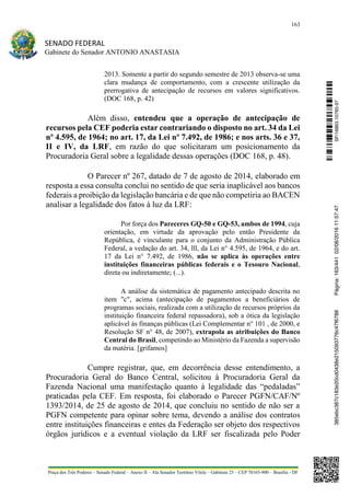 163
SENADO FEDERAL
Gabinete do Senador ANTONIO ANASTASIA
Praça dos Três Poderes – Senado Federal – Anexo II – Ala Senador Teotônio Vilela – Gabinete 23 – CEP 70165-900 – Brasília - DF
2013. Somente a partir do segundo semestre de 2013 observa-se uma
clara mudança de comportamento, com a crescente utilização da
prerrogativa de antecipação de recursos em valores significativos.
(DOC 168, p. 42)
Além disso, entendeu que a operação de antecipação de
recursos pela CEF poderia estar contrariando o disposto no art. 34 da Lei
nº 4.595, de 1964; no art. 17, da Lei nº 7.492, de 1986; e nos arts. 36 e 37,
II e IV, da LRF, em razão do que solicitaram um posicionamento da
Procuradoria Geral sobre a legalidade dessas operações (DOC 168, p. 48).
O Parecer nº 267, datado de 7 de agosto de 2014, elaborado em
resposta a essa consulta conclui no sentido de que seria inaplicável aos bancos
federais a proibição da legislação bancária e de que não competiria ao BACEN
analisar a legalidade dos fatos à luz da LRF:
Por força dos Pareceres GQ-50 e GQ-53, ambos de 1994, cuja
orientação, em virtude da aprovação pelo então Presidente da
República, é vinculante para o conjunto da Administração Pública
Federal, a vedação do art. 34, lll, da Lei n° 4.595, de 1964, e do art.
17 da Lei n° 7.492, de 1986, não se aplica às operações entre
instituições financeiras públicas federais e o Tesouro Nacional,
direta ou indiretamente; (...).
A análise da sistemática de pagamento antecipado descrita no
item "c", acima (antecipação de pagamentos a beneficiários de
programas sociais, realizada com a utilização de recursos próprios da
instituição financeira federal repassadora), sob a ótica da legislação
aplicável às finanças públicas (Lei Complementar n° 101 , de 2000, e
Resolução SF n° 48, de 2007), extrapola as atribuições do Banco
Central do Brasil, competindo ao Ministério da Fazenda a supervisão
da matéria. [grifamos]
Cumpre registrar, que, em decorrência desse entendimento, a
Procuradoria Geral do Banco Central, solicitou à Procuradoria Geral da
Fazenda Nacional uma manifestação quanto à legalidade das “pedaladas”
praticadas pela CEF. Em resposta, foi elaborado o Parecer PGFN/CAF/Nº
1393/2014, de 25 de agosto de 2014, que concluiu no sentido de não ser a
PGFN competente para opinar sobre tema, devendo a análise dos contratos
entre instituições financeiras e entes da Federação ser objeto dos respectivos
órgãos jurídicos e a eventual violação da LRF ser fiscalizada pelo Poder
SF/16863.10785-97385ebc387c183e20cd0438e215093776c47f6788Página:163/44102/08/201611:57:47
 