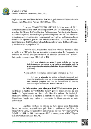 164
SENADO FEDERAL
Gabinete do Senador ANTONIO ANASTASIA
Praça dos Três Poderes – Senado Federal – Anexo II – Ala Senador Teotônio Vilela – Gabinete 23 – CEP 70165-900 – Brasília - DF
Legislativo, com auxílio do Tribunal de Contas, pelo controle interno de cada
Poder e pelo Ministério Público (DOC168, p. 108).
O parecer ASMG/CGU/AGU/01/2015, de 31 de março de 2015,
também encaminhado a esta Comissão pelo BACEN, foi elaborado pela AGU
a pedido da Câmara de Conciliação e Arbitragem da Administração Federal,
no âmbito de pedido de conciliação apresentado pela Caixa em face da União,
com vistas ao recebimento dos valores em atraso relativos ao Programa Bolsa
Família. Ele reporta-se, por sua vez, ao Parecer Jurídico 33/2015-BCB/PGBC,
de 22 de janeiro de 2015, elaborado pela Procuradoria Geral do Banco Central,
por solicitação da própria AGU.
O parecer da AGU considera não haver operação de crédito entre
a União e a CEF pelo fato de esta deter a prerrogativa de “suspender os
repasses na medida em que obstruídos os recursos oriundos do Tesouro”.
Entretanto, reconhece que (DOC 60, p. 46):
[...] essa situação não pode (e nem poderia) se renovar
indefinidamente, porquanto nessa hipótese, continuada, poderia
se alcançar situação vedada pela Lei de Responsabilidade Fiscal.
[grifamos]
Nesse sentido, recomenda à instituição financeira (p. 86):
[...] que se abstenha de aplicar a cláusula contratual aqui
discutida (Subcláusula Nona, que faculta o pagamento dos benefícios
com recursos próprios em caso de insuficiência de recursos
transferidos pelo Tesouro) até decisão final do TCU.
As informações prestadas pelo BACEN demonstram que a
instituição detectou as “pedaladas fiscais” poucos meses depois de seu
início. O Departamento de Supervisão Bancária cobrou da instituição
financeira informações a respeito e identificou indícios de violação dos
dispositivos legais que vedam a concessão de financiamento ao ente
controlador.
Eventuais medidas no sentido de fazer cessar essa ilegalidade
foram, no entanto, obstaculizadas pelo Parecer Jurídico nº 267/2014, da
Procuradoria Geral, que considerou aplicáveis ao caso os Pareceres GQ-50 e
GQ-53, de 1994, da AGU, anteriores à LRF, e incompetente o BACEN para
avaliar eventual violação da LRF.
SF/16863.10785-97385ebc387c183e20cd0438e215093776c47f6788Página:164/44102/08/201611:57:47
 