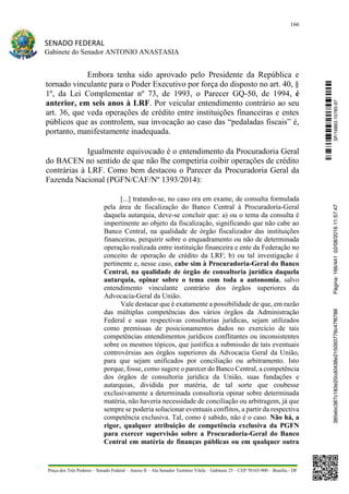 166
SENADO FEDERAL
Gabinete do Senador ANTONIO ANASTASIA
Praça dos Três Poderes – Senado Federal – Anexo II – Ala Senador Teotônio Vilela – Gabinete 23 – CEP 70165-900 – Brasília - DF
Embora tenha sido aprovado pelo Presidente da República e
tornado vinculante para o Poder Executivo por força do disposto no art. 40, §
1º, da Lei Complementar nº 73, de 1993, o Parecer GQ-50, de 1994, é
anterior, em seis anos à LRF. Por veicular entendimento contrário ao seu
art. 36, que veda operações de crédito entre instituições financeiras e entes
públicos que as controlem, sua invocação ao caso das “pedaladas fiscais” é,
portanto, manifestamente inadequada.
Igualmente equivocado é o entendimento da Procuradoria Geral
do BACEN no sentido de que não lhe competiria coibir operações de crédito
contrárias à LRF. Como bem destacou o Parecer da Procuradoria Geral da
Fazenda Nacional (PGFN/CAF/Nº 1393/2014):
[...] tratando-se, no caso ora em exame, de consulta formulada
pela área de fiscalização do Banco Central à Procuradoria-Geral
daquela autarquia, deve-se concluir que: a) ou o tema da consulta é
impertinente ao objeto da fiscalização, significando que não cabe ao
Banco Central, na qualidade de órgão fiscalizador das instituições
financeiras, perquirir sobre o enquadramento ou não de determinada
operação realizada entre instituição financeira e ente da Federação no
conceito de operação de crédito da LRF; b) ou tal investigação é
pertinente e, nesse caso, cabe sim à Procuradoria-Geral do Banco
Central, na qualidade de órgão de consultoria jurídica daquela
autarquia, opinar sobre o tema com toda a autonomia, salvo
entendimento vinculante contrário dos órgãos superiores da
Advocacia-Geral da União.
Vale destacar que é exatamente a possibilidade de que, em razão
das múltiplas competências dos vários órgãos da Administração
Federal e suas respectivas consultorias jurídicas, sejam utilizados
como premissas de posicionamentos dados no exercício de tais
competências entendimentos jurídicos conflitantes ou inconsistentes
sobre os mesmos tópicos, que justifica a submissão de tais eventuais
controvérsias aos órgãos superiores da Advocacia Geral da União,
para que sejam unificados por conciliação ou arbitramento. Isto
porque, fosse, como sugere o parecer do Banco Central, a competência
dos órgãos de consultoria jurídica da União, suas fundações e
autarquias, dividida por matéria, de tal sorte que coubesse
exclusivamente a determinada consultoria opinar sobre determinada
matéria, não haveria necessidade de conciliação ou arbitragem, já que
sempre se poderia solucionar eventuais conflitos, a partir da respectiva
competência exclusiva. Tal, como é sabido, não é o caso. Não há, a
rigor, qualquer atribuição de competência exclusiva da PGFN
para exercer supervisão sobre a Procuradoria-Geral do Banco
Central em matéria de finanças públicas ou em qualquer outra
SF/16863.10785-97385ebc387c183e20cd0438e215093776c47f6788Página:166/44102/08/201611:57:47
 