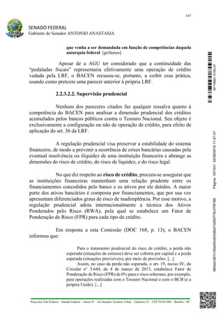167
SENADO FEDERAL
Gabinete do Senador ANTONIO ANASTASIA
Praça dos Três Poderes – Senado Federal – Anexo II – Ala Senador Teotônio Vilela – Gabinete 23 – CEP 70165-900 – Brasília - DF
que venha a ser demandada em função de competências daquela
autarquia federal. [grifamos]
Apesar de a AGU ter considerado que a continuidade das
“pedaladas fiscais” representaria efetivamente uma operação de crédito
vedada pela LRF, o BACEN recusou-se, portanto, a coibir essa prática,
usando como pretexto uma parecer anterior à própria LRF.
2.2.3.2.2. Supervisão prudencial
Nenhum dos pareceres citados faz qualquer ressalva quanto à
competência do BACEN para analisar a dimensão prudencial dos créditos
acumulados pelos bancos públicos contra o Tesouro Nacional. Seu objeto é
exclusivamente a configuração ou não de operação de crédito, para efeito de
aplicação do art. 36 da LRF.
A regulação prudencial visa preservar a estabilidade do sistema
financeiro, de modo a prevenir a ocorrência de crises bancárias causadas pela
eventual insolvência ou iliquidez de uma instituição financeira e abrange as
dimensões do risco de crédito, do risco de liquidez, e do risco legal.
No que diz respeito ao risco de crédito, procura-se assegurar que
as instituições financeiras mantenham uma relação prudente entre os
financiamentos concedidos pelo banco e os ativos por ele detidos. A maior
parte dos ativos bancários é composta por financiamentos, que por sua vez
apresentam diferenciados graus de risco de inadimplência. Por esse motivo, a
regulação prudencial adota internacionalmente a técnica dos Ativos
Ponderados pelo Risco (RWA), pela qual se estabelece um Fator de
Ponderação de Risco (FPR) para cada tipo de crédito.
Em resposta a esta Comissão (DOC 168, p. 13), o BACEN
informou que:
Para o tratamento prudencial do risco de crédito, a perda não
esperada (situações de estresse) deve ser coberta por capital e a perda
esperada (situações previsíveis), por meio de provisões. [...]
Assim, no caso da perda não esperada, o art. 19, inciso IV, da
Circular n° 3.644, de 4 de março de 2013, estabelece Fator de
Ponderação de Risco (FPR) de 0% para o risco soberano, por exemplo,
para operações realizadas com o Tesouro Nacional e com o BCB (e a
própria União). [...]
SF/16863.10785-97385ebc387c183e20cd0438e215093776c47f6788Página:167/44102/08/201611:57:47
 