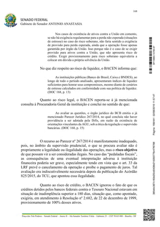 168
SENADO FEDERAL
Gabinete do Senador ANTONIO ANASTASIA
Praça dos Três Poderes – Senado Federal – Anexo II – Ala Senador Teotônio Vilela – Gabinete 23 – CEP 70165-900 – Brasília - DF
Nos casos de existência de ativos contra a União em comento,
se não há exigência regulamentar para a perda não esperada (situações
de estresse) no caso do risco soberano, não faria sentido a exigência
de provisão para perda esperada, ainda que a operação fosse apenas
garantida por órgão da União. Isso porque não é o caso de se exigir
provisão para ativos contra a União, que não apresenta risco de
crédito. Exigir provisionamento para risco soberano equivaleria a
colocar em dúvida a própria solvência da União.
No que diz respeito ao risco de liquidez, o BACEN informa que:
As instituições públicas (Banco do Brasil, Caixa e BNDES), ao
longo de todo o período analisado, apresentaram índices de liquidez
suficientes para honrar seus compromissos, mesmo diante de cenários
de estresse calculados em conformidade com sua política de liquidez.
(DOC 168, p. 13)
Quanto ao risco legal, o BACEN reporta-se à já mencionada
consulta à Procuradoria Geral da instituição e conclui no sentido de que:
Ao avaliar as questões, o órgão jurídico do BCB emitiu o já
mencionado Parecer Jurídico 267/2014, no qual concluiu não haver
providência a ser adotada pela Difis, em razão da existência de
orientações vinculantes da AGU, sob a ótica da regulação e supervisão
bancárias. (DOC 168, p. 15)
O recurso ao Parecer nº 267/2014 é manifestamente inadequado,
pois, no âmbito da supervisão prudencial, o que se procura avaliar não é
propriamente a legalidade ou ilegalidade das operações, mas o risco objetivo
de que possam vir a ser consideradas ilegais. No caso das “pedaladas fiscais”,
as consequências de uma eventual interpretação adversa à instituição
financeira poderia ser grave, especialmente tendo em vista que o art. 33 da
LRF prevê o cancelamento da operação e proíbe o pagamento de juros. Tal
avaliação era indiscutivelmente necessária depois da publicação do Acórdão
825/2015, do TCU, que apontou essa ilegalidade.
Quanto ao risco de crédito, o BACEN ignorou o fato de que os
créditos detidos pelos bancos federais contra o Tesouro Nacional estavam em
situação de inadimplência superior a 180 dias, situação que, como apontado,
exigiria, em atendimento à Resolução nº 2.682, de 22 de dezembro de 1999,
provisionamento de 100% desses ativos.
SF/16863.10785-97385ebc387c183e20cd0438e215093776c47f6788Página:168/44102/08/201611:57:47
 