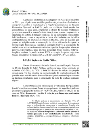 169
SENADO FEDERAL
Gabinete do Senador ANTONIO ANASTASIA
Praça dos Três Poderes – Senado Federal – Anexo II – Ala Senador Teotônio Vilela – Gabinete 23 – CEP 70165-900 – Brasília - DF
Além disso, nos termos da Resolução nº 4.019, de 29 de setembro
de 2011, que dispõe sobre medidas prudenciais preventivas destinadas a
assegurar a solidez, a estabilidade e o regular funcionamento do Sistema
Financeiro Nacional, o BACEN pode, em avaliação discricionária das
circunstâncias de cada caso, determinar a adoção de medidas prudenciais
preventivas ao verificar a ocorrência de situações que possam comprometer a
segurança do Sistema Financeiro Nacional ou de instituições consideradas
individualmente, como a exposição a riscos não incluídos ou incluídos
inadequadamente na apuração do índice de Basileia. Entre as medidas que
podem ser exigidas estão a manutenção de níveis adicionais de capital, a
recomposição dos níveis de liquidez, a alienação de ativos e a suspensão de
modalidades operacionais ou determinadas espécies de operações ativas ou
passivas. Nesse sentido, tendo em vista a iliquidez desses créditos, poder-se-
ia aplicar um fator de ponderação de 300%, a exemplo do que se exige com
relação aos créditos tributários (art. 27, II, da Circular nº 3.644, de 2013).
2.2.3.2.3. Registro da Dívida Pública
No que diz respeito à inclusão dos valores devidos pelo Tesouro
na Dívida Líquida do Setor Público, verifica-se que, como apontado no
Acórdão 3.297/2015, do TCU, o BACEN deixou de aplicar sua própria
metodologia. Tal fato resultou na superestimação do resultado primário do
período, o que possibilitou ao Tesouro Nacional promover contingenciamento
de despesas insuficiente para o atingimento da meta de resultado primário
vigente.
A importância dessa omissão para a viabilidade das “pedaladas
fiscais” como instrumento de fraude ao cumprimento da meta fiscal pode ser
claramente depreendido da Nota nº 10/2016/COPEC/STN/MF-DF, de 30 de
maio de 2016, documento trazido à colação pelo laudo dos assistentes
técnicos da defesa (DOC 164):
75. Muito embora a determinação do Acórdão TCU nº
3.397/2015-Plenário fosse no sentido de apresentação de cronograma
para a realização dos pagamentos, o entendimento firmado pela
referida decisão alterou, em definitivo, o momento da apropriação das
referidas obrigações na apuração das estatísticas fiscais, pelo BACEN,
de modo que todas as obrigações da União com bancos públicos e
fundos passaram a ser imediatamente contabilizadas como
despesas primárias e, consequentemente, a integrar as estatísticas
fiscais.
SF/16863.10785-97385ebc387c183e20cd0438e215093776c47f6788Página:169/44102/08/201611:57:47
 