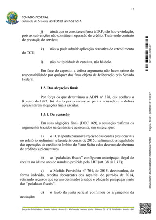 17
SENADO FEDERAL
Gabinete do Senador ANTONIO ANASTASIA
Praça dos Três Poderes – Senado Federal – Anexo II – Ala Senador Teotônio Vilela – Gabinete 23 – CEP 70165-900 – Brasília - DF
j) ainda que se considere ofensa à LRF, não houve violação,
pois as subvenções não constituem operação de crédito. Trata-se de contrato
de prestação de serviço;
k) não se pode admitir aplicação retroativa de entendimento
do TCU;
l) não há tipicidade da conduta, não há dolo.
Em face do exposto, a defesa argumenta não haver crime de
responsabilidade por qualquer dos fatos objeto de deliberação pelo Senado
Federal.
1.5. Das alegações finais
Por força do que determinou a ADPF no
378, que acolheu o
Roteiro de 1992, foi aberto prazo sucessivo para a acusação e a defesa
apresentarem alegações finais escritas.
1.5.1. Da acusação
Em suas alegações finais (DOC 169), a acusação reafirma os
argumentos trazidos na denúncia e acrescenta, em síntese, que:
a) o TCU aponta para nova rejeição das contas presidenciais
no relatório preliminar referente às contas de 2015, reafirmando a ilegalidade
das operações de crédito no âmbito do Plano Safra e dos decretos de abertura
de créditos suplementares;
b) as “pedaladas fiscais” configuram antecipação ilegal de
receita no último ano de mandato proibida pela LRF (art. 38 da LRF);
c) a Medida Provisória nº 704, de 2015, desvinculou, de
forma indevida, receitas decorrentes dos royalties de petróleo de 2014,
retirando recursos que seriam destinados à saúde e educação para pagar parte
das “pedaladas fiscais”;
d) o laudo da junta pericial confirmou os argumentos da
acusação;
SF/16863.10785-97385ebc387c183e20cd0438e215093776c47f6788Página:17/44102/08/201611:57:47
 