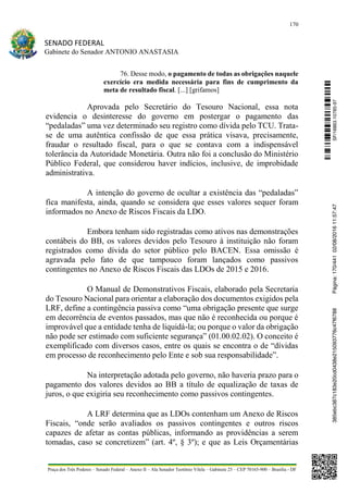 170
SENADO FEDERAL
Gabinete do Senador ANTONIO ANASTASIA
Praça dos Três Poderes – Senado Federal – Anexo II – Ala Senador Teotônio Vilela – Gabinete 23 – CEP 70165-900 – Brasília - DF
76. Desse modo, o pagamento de todas as obrigações naquele
exercício era medida necessária para fins de cumprimento da
meta de resultado fiscal. [...] [grifamos]
Aprovada pelo Secretário do Tesouro Nacional, essa nota
evidencia o desinteresse do governo em postergar o pagamento das
“pedaladas” uma vez determinado seu registro como dívida pelo TCU. Trata-
se de uma autêntica confissão de que essa prática visava, precisamente,
fraudar o resultado fiscal, para o que se contava com a indispensável
tolerância da Autoridade Monetária. Outra não foi a conclusão do Ministério
Público Federal, que considerou haver indícios, inclusive, de improbidade
administrativa.
A intenção do governo de ocultar a existência das “pedaladas”
fica manifesta, ainda, quando se considera que esses valores sequer foram
informados no Anexo de Riscos Fiscais da LDO.
Embora tenham sido registradas como ativos nas demonstrações
contábeis do BB, os valores devidos pelo Tesouro à instituição não foram
registrados como dívida do setor público pelo BACEN. Essa omissão é
agravada pelo fato de que tampouco foram lançados como passivos
contingentes no Anexo de Riscos Fiscais das LDOs de 2015 e 2016.
O Manual de Demonstrativos Fiscais, elaborado pela Secretaria
do Tesouro Nacional para orientar a elaboração dos documentos exigidos pela
LRF, define a contingência passiva como “uma obrigação presente que surge
em decorrência de eventos passados, mas que não é reconhecida ou porque é
improvável que a entidade tenha de liquidá-la; ou porque o valor da obrigação
não pode ser estimado com suficiente segurança” (01.00.02.02). O conceito é
exemplificado com diversos casos, entre os quais se encontra o de “dívidas
em processo de reconhecimento pelo Ente e sob sua responsabilidade”.
Na interpretação adotada pelo governo, não haveria prazo para o
pagamento dos valores devidos ao BB a título de equalização de taxas de
juros, o que exigiria seu reconhecimento como passivos contingentes.
A LRF determina que as LDOs contenham um Anexo de Riscos
Fiscais, “onde serão avaliados os passivos contingentes e outros riscos
capazes de afetar as contas públicas, informando as providências a serem
tomadas, caso se concretizem” (art. 4º, § 3º); e que as Leis Orçamentárias
SF/16863.10785-97385ebc387c183e20cd0438e215093776c47f6788Página:170/44102/08/201611:57:47
 