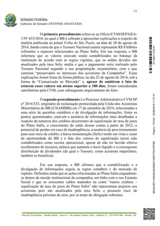 172
SENADO FEDERAL
Gabinete do Senador ANTONIO ANASTASIA
Praça dos Três Poderes – Senado Federal – Anexo II – Ala Senador Teotônio Vilela – Gabinete 23 – CEP 70165-900 – Brasília - DF
O primeiro procedimento refere-se ao Ofício/CVM/SEP/GEA-
1/Nº 435/2014, no qual o BB é cobrado a apresentar explicações a respeito de
matéria publicada no jornal Folha de São Paulo, na data de 20 de agosto de
2014, dando conta de que o Tesouro Nacional estaria represando R$ 8 bilhões
referentes a repasses relacionados ao Plano Safra. Em sua resposta, o BB
informou que os valores estavam sendo contabilizados no balanço da
instituição de acordo com as regras vigentes, que os saldos devidos são
atualizados pela taxa Selic média e que o pagamento seria realizado pelo
Tesouro Nacional segundo a sua programação orçamentária, com o que
estariam “preservados os interesses dos acionistas da Companhia”. Essas
explicações foram feitas de forma pública, no dia 22 de agosto de 2014, sob a
forma de “Comunicado ao Mercado” e, apesar de omitirem o fato de
estarem esses valores em atraso superior a 180 dias, foram consideradas
satisfatórias pela CVM, com subsequente arquivamento do feito.
O segundo procedimento é o Processo Administrativo CVM SP
nº 2014/333, originário de reclamação protocolada pela União dos Acionistas
Minoritários do BB (UNAMIBB) em 17 de setembro de 2014, relacionadas a
uma série de questões contábeis e de divulgação de informações. Entre os
pontos questionados, estavam a ausência de informações mais detalhadas a
respeito da natureza dos créditos decorrentes de equalização de taxa de juros
do Plano Safra, o crescimento do saldo dessas contas a partir de 2012, o
potencial de perdas em caso de inadimplência, a ausência de provisionamento
para esse risco de crédito, a baixa remuneração (Selic) tendo em vista o custo
de oportunidade do BB e o fato dos valores de equalização terem sido
contabilizados como receita operacional, apesar de não ter havido efetivo
recebimento de recursos, prática que aumenta o lucro líquido e a consequente
distribuição de dividendos (da qual o Tesouro, como acionista majoritário,
também se beneficia).
Em sua resposta, o BB afirmou que a contabilização e a
divulgação de informações seguiu as regras contábeis e do mercado de
capitais. Defendeu ainda que as ações relacionadas ao Plano Safra enquadram-
se dentro da missão institucional da companhia, em linha com o seu Estatuto
Social e que os crescentes saldos mantidos na conta “outros créditos –
equalização de taxa de juros do Plano Safra” não representam prejuízo aos
acionistas pois são atualizados pela taxa Selic e possuem risco de
inadimplência próximo de zero, por se tratar de obrigação soberana.
SF/16863.10785-97385ebc387c183e20cd0438e215093776c47f6788Página:172/44102/08/201611:57:47
 