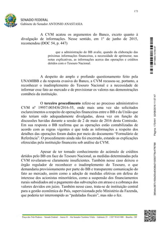 173
SENADO FEDERAL
Gabinete do Senador ANTONIO ANASTASIA
Praça dos Três Poderes – Senado Federal – Anexo II – Ala Senador Teotônio Vilela – Gabinete 23 – CEP 70165-900 – Brasília - DF
A CVM acatou os argumentos do Banco, exceto quanto à
divulgação de informações. Nesse sentido, em 1º de junho de 2015,
recomendou (DOC 54, p. 447)
que a administração do BB avalie, quando da elaboração das
próximas informações financeiras, a necessidade de aprimorar, nas
notas explicativas, as informações acerca das operações e créditos
detidos com o Tesouro Nacional.
A despeito do amplo e profundo questionamento feito pela
UNAMIBB e da resposta evasiva do Banco, a CVM recusou-se, portanto, a
reconhecer o inadimplemento do Tesouro Nacional e a necessidade de
informar esse fato ao mercado e de provisionar os valores nas demonstrações
contábeis da instituição.
O terceiro procedimento refere-se ao processo administrativo
CVM nº 19957.003436/2016-55, onde mais uma vez são solicitados
esclarecimentos a respeito de operações financeiras entre o BB e da União que
não teriam sido adequadamente divulgadas, dessa vez em função de
discussões havidas durante a sessão de 2 de maio de 2016 desta Comissão.
Em sua resposta o BB reafirma que as operações estão contabilizadas de
acordo com as regras vigentes e que toda as informações a respeito dos
detalhes das operações foram dados por meio do documento “Formulário de
Referência”. O procedimento ainda não foi encerrado, estando as explicações
oferecidas pela instituição financeira sob análise da CVM.
Apesar de ter tomado conhecimento do acúmulo de créditos
detidos pelo BB em face do Tesouro Nacional, as medidas determinadas pela
CVM revelaram-se claramente insuficientes. Também nesse caso deixou o
órgão regulador de reconhecer o inadimplemento do Tesouro, o que
demandaria provisionamento por parte do BB e transparente comunicação do
fato ao mercado, assim como a adoção de medidas efetivas em defesa do
interesse dos acionistas minoritários, como a suspensão dos financiamentos
rurais subsidiados até o pagamento das subvenções em atraso e a cobrança dos
valores devidos em juízo. Também nesse caso, trata-se de instituição central
para a gestão econômica do País, supervisionada pelo Ministério da Fazenda,
que poderia ter interrompido as “pedaladas fiscais”, mas não o fez.
SF/16863.10785-97385ebc387c183e20cd0438e215093776c47f6788Página:173/44102/08/201611:57:47
 