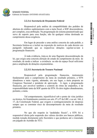 174
SENADO FEDERAL
Gabinete do Senador ANTONIO ANASTASIA
Praça dos Três Poderes – Senado Federal – Anexo II – Ala Senador Teotônio Vilela – Gabinete 23 – CEP 70165-900 – Brasília - DF
2.2.3.4. Secretaria de Orçamento Federal
Responsável pela análise de compatibilidade dos pedidos de
abertura de créditos suplementares com a meta fiscal, a SOF desconsiderou,
por completo, essa atribuição. Na programação do sistema parametrizado que
serve de suporte para essa função, não há qualquer rotina destinada ao
cumprimento dessa exigência.
Em lugar de proceder a uma análise concreta de cada pedido, a
Secretaria limitou-se a incluir na exposição de motivos de cada decreto um
parágrafo indicando que as respectivas dotações sujeitar-se-iam à
programação financeira.
À toda evidência, trata-se de uma flagrante desconsideração da
lei, que exigia uma concreta aferição do estado de cumprimento da meta de
resultado, de modo a indicar a existência ou não de espaço fiscal suficiente
para a ampliação de dotações orçamentárias.
2.2.3.5. Secretaria do Tesouro Nacional
Responsável pela programação financeira, instrumento
fundamental para o cumprimento da meta de resultado primário, a STN
abandonou a meta vigente, adotando, em seu lugar, a meta proposta ao
Congresso Nacional e pendente de aprovação. A rigor, a programação
financeira, por envolver também o controle do ritmo de empenhos, é de
responsabilidade tanto da SOF quanto da STN. Os dois órgãos abandonaram,
portanto, a meta.
Tal comportamento, injustificável sob o ponto de vista jurídico
ou técnico, foi frontalmente contrário aos arts. 8º e 9º da LRF, e ao art. 166, §
17, da Constituição Federal, que exigem o contingenciamento de despesas
sempre que se constatar risco de descumprimento da meta de resultado
primário.
No que diz respeito às “pedaladas fiscais”, a STN foi a
responsável direta pela suspensão dos valores devidos aos bancos públicos,
medida tomada diretamente pelo Secretário e que perdurou até o transitado
em julgado do Acórdão do TCU.
SF/16863.10785-97385ebc387c183e20cd0438e215093776c47f6788Página:174/44102/08/201611:57:47
 