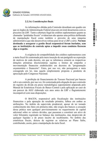 175
SENADO FEDERAL
Gabinete do Senador ANTONIO ANASTASIA
Praça dos Três Poderes – Senado Federal – Anexo II – Ala Senador Teotônio Vilela – Gabinete 23 – CEP 70165-900 – Brasília - DF
2.2.3.6. Considerações finais
As informações obtidas pela Comissão desenham um quadro em
que os órgãos da Administração Federal atuavam em total desarmonia com os
preceitos da LRF. Tanto a abertura ilegal de créditos suplementares quanto as
chamadas “pedaladas fiscais” evidenciam não apenas uma política deliberada
de manipulação fiscal como também o proveito de uma máquina
administrativa que não desenvolveu rotinas para levar a LRF a sério. Normas
destinada a assegurar a gestão fiscal responsável foram burladas, sem
que as instituições de controle aptas a impedir essas condutas fizessem
algo a respeito.
A exigência de compatibilidade dos créditos suplementares com
a meta fiscal foi contornada pela mera inserção de um parágrafo na exposição
de motivos de cada decreto, em que se informava estarem as respectivas
dotações primárias discricionárias sujeitas a limites de empenho e
movimentação financeira estabelecidos em decretos de “programação
orçamentária e financeira”. Estes, por sua vez, não perseguiam a meta
consagrada em lei, mas aquela simplesmente proposta e pendente de
apreciação pelo Congresso Nacional.
A proibição de financiamento do Tesouro Nacional por bancos
sob o seu controle, por sua vez, foi contornada pela alegação de que a omissão
do registro da dívida era praxe metodológica supostamente amparada pelo
Manual de Estatísticas Fiscais do Banco Central e pela aplicação ao caso de
um parecer da AGU elaborado seis anos antes da LRF e flagrantemente
incompatível com suas disposições.
O BACEN, responsável pela fiscalização das instituições
financeiras e pela apuração do resultado primário, falhou em ambas as
atribuições. No âmbito da supervisão prudencial, apesar de ter tomado
conhecimento dos fatos em primeira mão, não exigiu dos bancos a cessação
dessa prática nem qualquer provisionamento ou requerimento de capital
adicional sobre os valores devidos, que passaram a constituir um ativo de
valor bilionário registrado no balanço das instituições, mas desprovido de
qualquer liquidez e de prazo incerto de recebimento. No âmbito das
estatísticas fiscais, deixou de registrar as relativas ao Plano Safra,
contribuindo, assim, para a manipulação da meta fiscal.
SF/16863.10785-97385ebc387c183e20cd0438e215093776c47f6788Página:175/44102/08/201611:57:47
 
