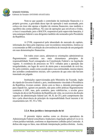 176
SENADO FEDERAL
Gabinete do Senador ANTONIO ANASTASIA
Praça dos Três Poderes – Senado Federal – Anexo II – Ala Senador Teotônio Vilela – Gabinete 23 – CEP 70165-900 – Brasília - DF
Note-se que quando o controlador da instituição financeira é o
próprio governo, a gravidade desse tipo de operação é mais acentuada, pois
coloca em risco não apenas a higidez do sistema financeiro, mas também o
equilíbrio das contas públicas. No caso de operações que envolvem a União,
o risco é exacerbado, pois o BACEN, responsável pela supervisão bancária, é
uma autarquia federal e seus dirigentes também são nomeados pelo Presidente
da República.
A CVM, responsável pela idoneidade do mercado de capitais,
informada dos fatos pela imprensa e por investidores minoritários, limitou-se
a recomendar ao BB a avaliação da conveniência de inserção de um parágrafo
em suas demonstrações financeiras.
Em todos esses casos, adotaram-se orientações administrativas
flagrantemente contrárias aos mais elementares princípios de
responsabilidade fiscal consagrados na Constituição Federal e na legislação
vigente. A existência de processos no TCU voltados para a apuração das
irregularidades, em lugar de servir de alerta para a necessidade de revê-las,
foi, pelo contrário, usado como escudo para a sua continuidade, mesmo depois
dos acórdãos condenatórios iniciais, sob o pretexto de que estes não haviam
transitado em julgado.
Instituições supervisionadas pelo Ministério da Fazenda, órgão
de cúpula do Governo Federal e, pois, imediatamente vinculado à Presidência
da República, tiveram contato direto com os fatos e, detendo prerrogativas
para impedi-los, agiram em paralelo, não para coibir práticas flagrantemente
contrárias à LRF, mas, pelo contrário, para viabilizá-las, a revelar grave
violação do dever da Presidente da República de velar, no exercício da direção
superior da administração federal (art. 84, II, da CF), pelo cumprimento das
leis e pela observância do princípio da responsabilidade fiscal inerente à lei
orçamentária (art. 85, VI e VII).
2.2.4. Bem jurídico e interpretação da lei
O presente tópico analisa como os diversos operadores da
Administração Federal concebiam e traduziam a legislação aplicável vis-à-vis
o bem jurídico tutelado, conforme os depoimentos colhidos pela Comissão. A
defesa não nega os fatos, mas defende interpretação jurídica distinta. Assim,
SF/16863.10785-97385ebc387c183e20cd0438e215093776c47f6788Página:176/44102/08/201611:57:47
 