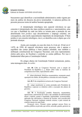 177
SENADO FEDERAL
Gabinete do Senador ANTONIO ANASTASIA
Praça dos Três Poderes – Senado Federal – Anexo II – Ala Senador Teotônio Vilela – Gabinete 23 – CEP 70165-900 – Brasília - DF
buscaremos aqui identificar a racionalidade administrativa então vigente por
meio da análise do discurso da prova testemunhal. A natureza política do
presente processo torna tal análise bastante apropriada.
A interpretação teleológica tem especial relevância no que
concerne à interpretação dos tipos jurídicos punitivos e sancionatórios, uma
vez que a finalidade de cada um deles se orienta para a proteção de um
determinado bem jurídico cujo descobrimento e emprego constitui, em
consequência, uma tarefa especialmente importante da interpretação. O bem
jurídico é um conceito teleológico, isto é, se identifica com o objeto que a lei
pretende alcançar.
Assim, por exemplo, no caso dos itens 4 e 6 do art. 10 da Lei no
1.079, de 1950, de especial relevância neste processo, não é apenas o
equilíbrio das contas públicas o bem jurídico ofendido, mas também a
atribuição constitucional do Congresso Nacional, com seus representantes
eleitos pelo povo, de fiscalizar e controlar as contas públicas. Por isso é
fundamental olhar para a Constituição Federal.
Os artigos abaixo da Constituição Federal comunicam, juntos,
uma mensagem clara. In verbis:
Art. 48. Cabe ao Congresso Nacional, com a sanção do
Presidente da República [...], dispor sobre todas as matérias de
competência da União, especialmente sobre:
..............................................
II – plano plurianual, diretrizes orçamentárias, orçamento anual,
operações de crédito, dívida pública e emissões de curso forçado;
..............................................
Art. 49. É da competência exclusiva do Congresso Nacional:
..............................................
IX - julgar anualmente as contas prestadas pelo Presidente da
República e apreciar os relatórios sobre a execução dos planos de
governo;
..............................................
Art. 70. A fiscalização contábil, financeira, orçamentária,
operacional e patrimonial da União e das entidades da administração
direta e indireta, quanto à legalidade, legitimidade, economicidade,
aplicação das subvenções e renúncia de receitas, será exercida pelo
Congresso Nacional, mediante controle externo, e pelo sistema de
controle interno de cada Poder.
Parágrafo único. Prestará contas qualquer pessoa física ou
jurídica, pública ou privada, que utilize, arrecade, guarde, gerencie ou
SF/16863.10785-97385ebc387c183e20cd0438e215093776c47f6788Página:177/44102/08/201611:57:47
 