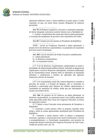 178
SENADO FEDERAL
Gabinete do Senador ANTONIO ANASTASIA
Praça dos Três Poderes – Senado Federal – Anexo II – Ala Senador Teotônio Vilela – Gabinete 23 – CEP 70165-900 – Brasília - DF
administre dinheiros, bens e valores públicos ou pelos quais a União
responda, ou que, em nome desta, assuma obrigações de natureza
pecuniária.
.................................................
Art. 74. Os Poderes Legislativo, Executivo e Judiciário manterão,
de forma integrada, sistema de controle interno com a finalidade de:
I - avaliar o cumprimento das metas previstas no plano plurianual,
a execução dos programas de governo e dos orçamentos da União;
.............................................
Art. 84. Compete privativamente ao Presidente da República:
.............................................
XXIII - enviar ao Congresso Nacional o plano plurianual, o
projeto de lei de diretrizes orçamentárias e as propostas de orçamento
previstos nesta Constituição;
..............................................
Art. 165. Leis de iniciativa do Poder Executivo estabelecerão:
I - o plano plurianual;
II - as diretrizes orçamentárias;
III - os orçamentos anuais.
..................................................
§ 2º A lei de diretrizes orçamentárias compreenderá as metas e
prioridades da administração pública federal, incluindo as despesas de
capital para o exercício financeiro subseqüente, orientará a elaboração
da lei orçamentária anual, disporá sobre as alterações na legislação
tributária e estabelecerá a política de aplicação das agências
financeiras oficiais de fomento.
.....................................................
§ 8º A lei orçamentária anual não conterá dispositivo estranho à
previsão da receita e à fixação da despesa, não se incluindo na
proibição a autorização para abertura de créditos suplementares e
contratação de operações de crédito, ainda que por antecipação de
receita, nos termos da lei.
......................................................
Art. 166. Os projetos de lei relativos ao plano plurianual, às
diretrizes orçamentárias, ao orçamento anual e aos créditos adicionais
serão apreciados pelas duas Casas do Congresso Nacional, na forma
do regimento comum.
§ 1º Caberá a uma Comissão mista permanente de Senadores e
Deputados:
I - examinar e emitir parecer sobre os projetos referidos neste
artigo e sobre as contas apresentadas anualmente pelo Presidente da
República;
II - examinar e emitir parecer sobre os planos e programas
nacionais, regionais e setoriais previstos nesta Constituição e exercer
o acompanhamento e a fiscalização orçamentária, sem prejuízo da
atuação das demais comissões do Congresso Nacional e de suas Casas,
criadas de acordo com o art. 58.
SF/16863.10785-97385ebc387c183e20cd0438e215093776c47f6788Página:178/44102/08/201611:57:47
 