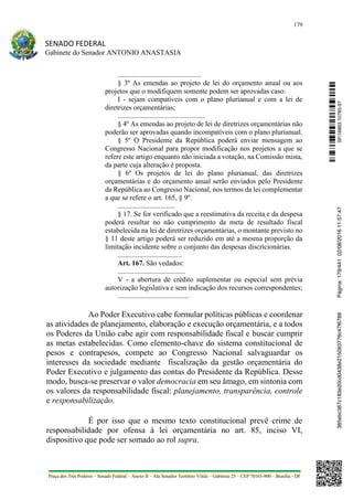 179
SENADO FEDERAL
Gabinete do Senador ANTONIO ANASTASIA
Praça dos Três Poderes – Senado Federal – Anexo II – Ala Senador Teotônio Vilela – Gabinete 23 – CEP 70165-900 – Brasília - DF
...............................................
§ 3º As emendas ao projeto de lei do orçamento anual ou aos
projetos que o modifiquem somente podem ser aprovadas caso:
I - sejam compatíveis com o plano plurianual e com a lei de
diretrizes orçamentárias;
.................................................
§ 4º As emendas ao projeto de lei de diretrizes orçamentárias não
poderão ser aprovadas quando incompatíveis com o plano plurianual.
§ 5º O Presidente da República poderá enviar mensagem ao
Congresso Nacional para propor modificação nos projetos a que se
refere este artigo enquanto não iniciada a votação, na Comissão mista,
da parte cuja alteração é proposta.
§ 6º Os projetos de lei do plano plurianual, das diretrizes
orçamentárias e do orçamento anual serão enviados pelo Presidente
da República ao Congresso Nacional, nos termos da lei complementar
a que se refere o art. 165, § 9º.
................................
§ 17. Se for verificado que a reestimativa da receita e da despesa
poderá resultar no não cumprimento da meta de resultado fiscal
estabelecida na lei de diretrizes orçamentárias, o montante previsto no
§ 11 deste artigo poderá ser reduzido em até a mesma proporção da
limitação incidente sobre o conjunto das despesas discricionárias.
....................................
Art. 167. São vedados:
......................................
V - a abertura de crédito suplementar ou especial sem prévia
autorização legislativa e sem indicação dos recursos correspondentes;
........................................
Ao Poder Executivo cabe formular políticas públicas e coordenar
as atividades de planejamento, elaboração e execução orçamentária, e a todos
os Poderes da União cabe agir com responsabilidade fiscal e buscar cumprir
as metas estabelecidas. Como elemento-chave do sistema constitucional de
pesos e contrapesos, compete ao Congresso Nacional salvaguardar os
interesses da sociedade mediante fiscalização da gestão orçamentária do
Poder Executivo e julgamento das contas do Presidente da República. Desse
modo, busca-se preservar o valor democracia em seu âmago, em sintonia com
os valores da responsabilidade fiscal: planejamento, transparência, controle
e responsabilização.
É por isso que o mesmo texto constitucional prevê crime de
responsabilidade por ofensa à lei orçamentária no art. 85, inciso VI,
dispositivo que pode ser somado ao rol supra.
SF/16863.10785-97385ebc387c183e20cd0438e215093776c47f6788Página:179/44102/08/201611:57:47
 