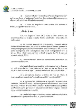 18
SENADO FEDERAL
Gabinete do Senador ANTONIO ANASTASIA
Praça dos Três Poderes – Senado Federal – Anexo II – Ala Senador Teotônio Vilela – Gabinete 23 – CEP 70165-900 – Brasília - DF
e) a denunciada deve responder por “comissão por omissão”
dolosa em relação às “pedaladas fiscais”. As duas condutas objeto do processo
são puníveis a título de dolo direto e eventual;
f) o crime de responsabilidade relativo aos decretos é
formal, independente de resultado.
1.5.2. Da defesa
Em suas alegações finais (DOC 171), a defesa reafirma os
argumentos trazidos na peça inicial e durante a instrução e acrescenta, em
síntese, que:
a) dos decretos presidenciais constantes da denúncia, apenas
três restaram sob suspeita, em razão de o laudo pericial não ter apontado a
alteração na programação orçamentária feita pelo decreto de R$ 55,2 bilhões
como incompatível com a obtenção da meta fiscal, correspondendo todo o
escopo fático relativo aos decretos, ao final, a apenas 0,15% da despesa
primária total de 2015;
b) a denunciada seja absolvida sumariamente pela edição do
decreto referido acima;
c) a conclusão da junta pericial é equivocada de que os decretos
de suplementação em exame poderiam ter sido abertos de forma a ter
impacto fiscal neutro, ou seja, à conta de anulação de despesas primárias;
d) há divergências internas no âmbito do TCU em relação à
interpretação do conceito de “operação de crédito” previsto na LRF;
e) o argumento da inexistência de operação de crédito nas
chamadas “pedaladas fiscais” encontrou guarida em decisão do Procurador
titular do 3o
Ofício de Combate à Corrupção da Procuradoria da República
do Distrito Federal, que arquivou um procedimento de investigação criminal
sobre crime comum correspondente;
f) o laudo da junta pericial não encontrou conduta comissiva da
Presidente da República em relação às “pedaladas fiscais”.
SF/16863.10785-97385ebc387c183e20cd0438e215093776c47f6788Página:18/44102/08/201611:57:47
 