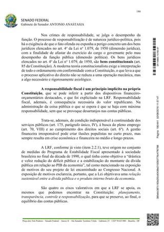 180
SENADO FEDERAL
Gabinete do Senador ANTONIO ANASTASIA
Praça dos Três Poderes – Senado Federal – Anexo II – Ala Senador Teotônio Vilela – Gabinete 23 – CEP 70165-900 – Brasília - DF
Nos crimes de responsabilidade, se julga o desempenho da
função. O processo de responsabilização é de natureza jurídico-política, pois
há a exigência de que o fato ofenda ou exponha a perigo concreto um dos bens
jurídicos elencados no art. 4o
da Lei no
1.079, de 1950 (dimensão jurídica),
com a finalidade de afastar do exercício do cargo o governante pelo mau
desempenho da função pública (dimensão política). Os bens jurídicos
elencados no art. 4o
da Lei no
1.079, de 1950, são bens constitucionais (art.
85 da Constituição). A moderna teoria constitucionalista exige a interpretação
de todo o ordenamento em conformidade com a Constituição, o que leva a que
o processo aplicativo do direito não se reduza a uma operação mecânica, mas
a algo necessário e rigorosamente axiológico.
A responsabilidade fiscal é um princípio implícito na própria
Constituição, que se pode inferir a partir dos dispositivos financeiro-
orçamentários destacados, e que foi explicitado na LRF. Responsabilidade
fiscal, ademais, é consequência necessária do valor republicano. Na
administração da coisa pública o que se espera é que se haja com máxima
responsabilidade, sem que se provoque desarranjos nas contas públicas.
Trata-se, ademais, de condição indispensável à continuidade dos
serviços públicos (art. 175, parágrafo único, IV), à busca do pleno emprego
(art. 70, VIII) e ao cumprimento dos direitos sociais (art. 6º). A gestão
financeira irresponsável pode criar ilusões populistas no curto prazo, mas
sempre resulta em crise econômica e financeira no médio e longo prazos.
A LRF, conforme já visto (item 2.2.1), teve origem no conjunto
de medidas do Programa de Estabilidade Fiscal apresentado à sociedade
brasileira no final da década de 1990, o qual tinha como objetivo a “drástica
e veloz redução do déficit público e a estabilização do montante da dívida
pública em relação ao PIB da economia”, tal como mencionado na exposição
de motivos do seu projeto de lei encaminhado ao Congresso Nacional. A
exposição de motivos esclarecia, portanto, que a Lei objetivava uma relação
sustentável entre a dívida pública e o produto interno bruto da economia.
São quatro os eixos valorativos em que a LRF se apoia, os
mesmos que podemos encontrar na Constituição: planejamento,
transparência, controle e responsabilização, para que se preserve, ao final, o
equilíbrio das contas públicas.
SF/16863.10785-97385ebc387c183e20cd0438e215093776c47f6788Página:180/44102/08/201611:57:47
 