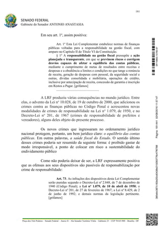 181
SENADO FEDERAL
Gabinete do Senador ANTONIO ANASTASIA
Praça dos Três Poderes – Senado Federal – Anexo II – Ala Senador Teotônio Vilela – Gabinete 23 – CEP 70165-900 – Brasília - DF
Em seu art. 1o
, assim positiva:
Art. 1o
Esta Lei Complementar estabelece normas de finanças
públicas voltadas para a responsabilidade na gestão fiscal, com
amparo no Capítulo II do Título VI da Constituição.
§ 1o
A responsabilidade na gestão fiscal pressupõe a ação
planejada e transparente, em que se previnem riscos e corrigem
desvios capazes de afetar o equilíbrio das contas públicas,
mediante o cumprimento de metas de resultados entre receitas e
despesas e a obediência a limites e condições no que tange a renúncia
de receita, geração de despesas com pessoal, da seguridade social e
outras, dívidas consolidada e mobiliária, operações de crédito,
inclusive por antecipação de receita, concessão de garantia e inscrição
em Restos a Pagar. [grifamos]
....................................................
A LRF produziu várias consequências no mundo jurídico. Entre
elas, o advento da Lei no
10.028, de 19 de outubro de 2000, que adicionou os
crimes contra as finanças públicas no Código Penal e acrescentou novas
modalidades de crimes de responsabilidade na Lei no
1.079, de 1950, e no
Decreto-Lei no
201, de 1967 (crimes de responsabilidade de prefeitos e
vereadores), alguns deles objeto do presente processo.
Os novos crimes que ingressaram no ordenamento jurídico
nacional protegem, portanto, um bem jurídico claro: o equilíbrio das contas
públicas. Em outras palavras, a saúde fiscal do Estado. O sentido último
desses crimes poderia ser resumido da seguinte forma: é proibido gastar de
modo irresponsável, a ponto de colocar em risco a sustentabilidade do
endividamento público
Como não poderia deixar de ser, a LRF expressamente positiva
que as ofensas aos seus dispositivos são passíveis de responsabilização por
crime de responsabilidade:
Art. 73. As infrações dos dispositivos desta Lei Complementar
serão punidas segundo o Decreto-Lei no
2.848, de 7 de dezembro de
1940 (Código Penal); a Lei no 1.079, de 10 de abril de 1950; o
Decreto-Lei no
201, de 27 de fevereiro de 1967; a Lei no
8.429, de 2
de junho de 1992; e demais normas da legislação pertinente.
[grifamos]
SF/16863.10785-97385ebc387c183e20cd0438e215093776c47f6788Página:181/44102/08/201611:57:47
 