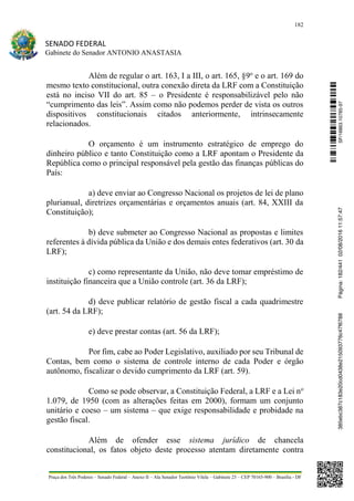 182
SENADO FEDERAL
Gabinete do Senador ANTONIO ANASTASIA
Praça dos Três Poderes – Senado Federal – Anexo II – Ala Senador Teotônio Vilela – Gabinete 23 – CEP 70165-900 – Brasília - DF
Além de regular o art. 163, I a III, o art. 165, §9o
e o art. 169 do
mesmo texto constitucional, outra conexão direta da LRF com a Constituição
está no inciso VII do art. 85 – o Presidente é responsabilizável pelo não
“cumprimento das leis”. Assim como não podemos perder de vista os outros
dispositivos constitucionais citados anteriormente, intrinsecamente
relacionados.
O orçamento é um instrumento estratégico de emprego do
dinheiro público e tanto Constituição como a LRF apontam o Presidente da
República como o principal responsável pela gestão das finanças públicas do
País:
a) deve enviar ao Congresso Nacional os projetos de lei de plano
plurianual, diretrizes orçamentárias e orçamentos anuais (art. 84, XXIII da
Constituição);
b) deve submeter ao Congresso Nacional as propostas e limites
referentes à dívida pública da União e dos demais entes federativos (art. 30 da
LRF);
c) como representante da União, não deve tomar empréstimo de
instituição financeira que a União controle (art. 36 da LRF);
d) deve publicar relatório de gestão fiscal a cada quadrimestre
(art. 54 da LRF);
e) deve prestar contas (art. 56 da LRF);
Por fim, cabe ao Poder Legislativo, auxiliado por seu Tribunal de
Contas, bem como o sistema de controle interno de cada Poder e órgão
autônomo, fiscalizar o devido cumprimento da LRF (art. 59).
Como se pode observar, a Constituição Federal, a LRF e a Lei no
1.079, de 1950 (com as alterações feitas em 2000), formam um conjunto
unitário e coeso – um sistema – que exige responsabilidade e probidade na
gestão fiscal.
Além de ofender esse sistema jurídico de chancela
constitucional, os fatos objeto deste processo atentam diretamente contra
SF/16863.10785-97385ebc387c183e20cd0438e215093776c47f6788Página:182/44102/08/201611:57:47
 