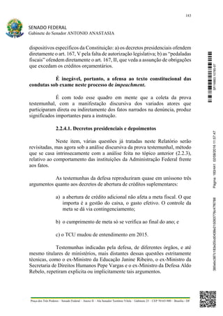 183
SENADO FEDERAL
Gabinete do Senador ANTONIO ANASTASIA
Praça dos Três Poderes – Senado Federal – Anexo II – Ala Senador Teotônio Vilela – Gabinete 23 – CEP 70165-900 – Brasília - DF
dispositivos específicos da Constituição: a) os decretos presidenciais ofendem
diretamente o art. 167, V pela falta de autorização legislativa; b) as “pedaladas
fiscais” ofendem diretamente o art. 167, II, que veda a assunção de obrigações
que excedam os créditos orçamentários.
É inegável, portanto, a ofensa ao texto constitucional das
condutas sob exame neste processo de impeachment.
É com todo esse quadro em mente que a coleta da prova
testemunhal, com a manifestação discursiva dos variados atores que
participaram direta ou indiretamente dos fatos narrados na denúncia, produz
significados importantes para a instrução.
2.2.4.1. Decretos presidenciais e depoimentos
Neste item, várias questões já tratadas neste Relatório serão
revisitadas, mas agora sob a análise discursiva da prova testemunhal, método
que se casa intrinsecamente com a análise feita no tópico anterior (2.2.3),
relativo ao comportamento das instituições da Administração Federal frente
aos fatos.
As testemunhas da defesa reproduziram quase em uníssono três
argumentos quanto aos decretos de abertura de créditos suplementares:
a) a abertura de crédito adicional não afeta a meta fiscal. O que
importa é a gestão do caixa, o gasto efetivo. O controle da
meta se dá via contingenciamento;
b) o cumprimento de meta só se verifica ao final do ano; e
c) o TCU mudou de entendimento em 2015.
Testemunhas indicadas pela defesa, de diferentes órgãos, e até
mesmo titulares de ministérios, mais distantes dessas questões estritamente
técnicas, como o ex-Ministro da Educação Janine Ribeiro, o ex-Ministro da
Secretaria de Direitos Humanos Pepe Vargas e o ex-Ministro da Defesa Aldo
Rebelo, repetiram explicita ou implicitamente tais argumentos.
SF/16863.10785-97385ebc387c183e20cd0438e215093776c47f6788Página:183/44102/08/201611:57:47
 