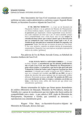 184
SENADO FEDERAL
Gabinete do Senador ANTONIO ANASTASIA
Praça dos Três Poderes – Senado Federal – Anexo II – Ala Senador Teotônio Vilela – Gabinete 23 – CEP 70165-900 – Brasília - DF
Dois funcionários da Casa Civil resumiram esse entendimento
uniforme em toda a cadeia administrativa, conforme a seguir. Segundo Bruno
Moretti, ex-Secretário Executivo Adjunto da Casa Civil:
O SR. BRUNO MORETTI – [...] isso sai da Secretaria de
Orçamento Federal e vai ao gabinete do Ministro do Planejamento,
em última instância; depois, vai para a Casa Civil. Se o senhor tomar
os pareceres que ampararam e deram regularidade nesses decretos,
eles serão unânimes em dizer que o art. 4º estava atendido, porque
havia compatibilidade com a meta fiscal, uma vez que sempre se
entenderam duas coisas: que a meta é anual e que os decretos têm
que ser compatíveis com a meta fiscal, como expõe o art. 4º, no
sentido de que não pode haver aumento de limite de empenho e de
pagamento. Então, eles têm que ser neutros do ponto de vista fiscal.
E isso vem, inclusive, expresso no próprio decreto de programação
orçamentária e financeira, isso vem expresso na própria exposição de
motivos do crédito. [grifamos]
Nas palavras de Ivo da Motta Azevedo Correa, ex-Subchefe de
Assuntos Jurídicos da Casa Civil:
O SR. IVO DA MOTTA AZEVEDO CORREA – [...] Como
eu disse, Senador, o entendimento que foi adotado juridicamente
não só pela Casa Civil, mas pelo Ministério do Planejamento e
pelos outros órgãos, é exatamente o que havia sido aprovado pelo
Tribunal de Contas da União e pelo Congresso Nacional nos anos
anteriores. A situação que a gente vivenciou em 2015 é idêntica, a
meu ver, à situação, por exemplo, em 2009 ou em 2001, em que a
edição dos decretos não gerou qualquer tipo de repercussão jurídica
diferente. Reiterando um pouco, até o dia 7 de outubro de 2015, esse
era o entendimento de todos os órgãos e entidades envolvidos no
tema, e não havia como, enfim, não haveria por que alterar esse
entendimento. [grifamos]
Mesmo testemunhas de órgãos que foram apenas demandantes
de créditos (Ministério da Educação, Ministério da Previdência, Justiça do
Trabalho etc.), apesar de reconhecerem que tais órgãos não fazem análise de
compatibilidade com a meta – o que caberia à SOF, órgão do Ministério do
Planejamento, Orçamento e Gestão, que centraliza as demandas –,
reproduziram esse entendimento geral.
Wagner Vilas Boas, ex-Secretário-Executivo-Adjunto do
Ministério da Educação, deixou claro que:
SF/16863.10785-97385ebc387c183e20cd0438e215093776c47f6788Página:184/44102/08/201611:57:47
 