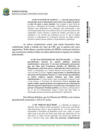 185
SENADO FEDERAL
Gabinete do Senador ANTONIO ANASTASIA
Praça dos Três Poderes – Senado Federal – Anexo II – Ala Senador Teotônio Vilela – Gabinete 23 – CEP 70165-900 – Brasília - DF
O SR. WAGNER VILAS BOAS – [...] nós não temos nem os
mecanismos nem as informações para fazer essa análise de qual é
o valor da meta e como calcular. Isso compete à área fiscal do
Governo, o Ministério da Fazenda, o Ministério do Planejamento.
Nenhum outro Ministério tem condições, tem informações e tem
sistema para poder fazer essa análise e dizer se o Governo está ou não
cumprindo a meta. Fazemos a análise do crédito, com base no que
estabelece a Lei 10.180, que estabelece, no art. 4º, que os órgãos
setoriais se subordinam às orientações técnicas do órgão central;
fazemos a análise desses créditos e encaminhamos. [grifamos]
As oitivas esclareceram existir uma rotina burocrática bem
estabelecida, desde a entrada em vigor da LRF, que se pautava por esses
argumentos. Walter Baere, consultor jurídico do MPOG, esclareceu inclusive
que os pareceres jurídicos dados na cadeia administrativa seguem um modelo
padronizado:
O SR. WALTER BAERE DE ARAÚJO FILHO – [...] Nesse
procedimento, dezenas de agentes públicos proferem
manifestações e pareceres. E são essas informações processuais
que são tidas pela Consultoria Jurídica do Ministério do
Planejamento como base para a realização dos nossos pareceres.
Então, a consignação, se o senhor observar nesse parecer, como de
resto em todos os outros, repete a nota técnica e a manifestação da
Secretaria de Orçamento Federal. É a área técnica que identifica
as fontes relativas àquelas dotações que estão sendo
suplementadas. E, assim sendo, o que é consignado no parecer é que
a área técnica, a Secretaria de Orçamento Federal assentou que
aquele crédito, aquela proposta era compatível com a obtenção da
meta de superávit vigente para o exercício. Isso é corriqueiro. Esse
parecer é um parecer bastante padrão, que chama a atenção para o
art. 4º da Lei Orçamentária Anual e toma por base todas as
informações postas no processo administrativo. [grifamos]
Para Miriam Belchior, que foi Ministra do MPOG, é um sistema
parametrizado consistente e difícil de mudar:
A SRª MIRIAM BELCHIOR – [...] Quando eu cheguei a
Ministra, fui lá, chamei a SOF e perguntei: "como é que vocês fazem
cada uma dessas coisas?", para exatamente ter... Eu vou assinar, vou
encaminhar à Presidenta da República esses atos, então, eu quero
saber como é que eles são feitos, para saber que supervisão eu vou
fazer disso. E, então, foi-me explicado, com muito mais detalhe do
que é possível fazer aqui, todo esse processo, completamente
SF/16863.10785-97385ebc387c183e20cd0438e215093776c47f6788Página:185/44102/08/201611:57:47
 