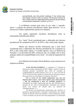186
SENADO FEDERAL
Gabinete do Senador ANTONIO ANASTASIA
Praça dos Três Poderes – Senado Federal – Anexo II – Ala Senador Teotônio Vilela – Gabinete 23 – CEP 70165-900 – Brasília - DF
parametrizado, que não permite mudança. É um sistema que,
para mudar, tem que voltar ao começo. Não dá para começar de
novo. Então, temos aí a importância desse processo de governança
extremamente consistente e robusto. [grifamos]
A ex-Ministra resumiu qual seria, na sua visão, a “questão-
chave” a respeito dos decretos presidenciais objeto deste processo: “se os
decretos de créditos suplementares geram nova despesa”.
Um quarto argumento encontrou dissonâncias entre as
testemunhas indicadas pela defesa:
d) a “meta” fiscal considerada para a elaboração dos decretos
presidenciais foi a proposta no PLN 5, de 2015, e não a meta então vigente.
Muitos dos técnicos ouvidos informaram que a meta fiscal
considerada para a elaboração dos decretos presidenciais foi a proposta no
PLN, e não a meta então vigente, e o escalão superior, com o ex-Ministro da
Fazenda e a ex-Secretária da SOF, esclareceu que, na verdade, não se fazia
qualquer análise de compatibilidade com a meta – em razão do argumento (a)
supra.
O ex-Ministro da Fazenda, Nelson Barbosa, assim esclareceu em
resposta ao Relator:
O SR. NELSON BARBOSA – [...] Questão nº 2: "Quando da
abertura do crédito suplementar de R$1,7 bilhão, qual foi a meta de
resultado primário considerada para efeito de avaliação da
compatibilidade do crédito proposto com o art. 4º, caput, da LOA de
2015? A meta até então vigente ou a expectativa de meta que constava
do projeto de lei em tramitação no Congresso Nacional?
Por se tratar de um crédito suplementar que não tem
impacto sobre a meta – seja a meta vigente, seja a meta proposta
–, não foi considerada a meta de resultado primário; foi
considerado um crédito suplementar para dar mais liberdade para a
alocação de um valor já disponibilizado, lembrando que, naquela
época, esse decreto foi editado após um aumento do
contingenciamento. [...]
Os decretos de programação orçamentária não cancelam ou
aumentam automaticamente as dotações orçamentárias; eles apenas
limitam ou liberam valores de empenho e valores financeiros. Então,
o único momento em que há uma meta programada é na elaboração
SF/16863.10785-97385ebc387c183e20cd0438e215093776c47f6788Página:186/44102/08/201611:57:47
 