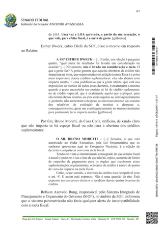 187
SENADO FEDERAL
Gabinete do Senador ANTONIO ANASTASIA
Praça dos Três Poderes – Senado Federal – Anexo II – Ala Senador Teotônio Vilela – Gabinete 23 – CEP 70165-900 – Brasília - DF
da LOA. Uma vez a LOA aprovada, a partir da sua execução, o
que vale, para efeito fiscal, é a meta de gasto. [grifamos]
Esther Dweck, então Chefe da SOF, disse o mesmo em resposta
ao Relator:
A SRª ESTHER DWECK – [...] Então, em relação à pergunta
quatro, "qual meta de resultado foi levada em consideração na
ocasião" [...] Novamente, não é levada em consideração a meta. O
que a gente faz? A gente garante que aquelas aberturas de crédito não
impactem na meta, que sejam neutras em relação à meta. Essa é a coisa
mais importante desses créditos suplementares: eles são abertos com
impacto neutro. E essa justificativa que a gente utiliza, que está nas
exposições de motivo de todos esses decretos, é exatamente a mesma
quando a gente encaminha um projeto de lei de crédito suplementar
ou de crédito especial, que é exatamente aquilo que expliquei: para
eles terem efeitos neutros, ou eles estão sujeitos ao contingenciamento
e, portanto, não aumentam a despesa, ou necessariamente vão constar
dos relatórios de avaliação de receitas e despesas e,
consequentemente, gerar um contingenciamento no mesmo montante
para justamente ter o impacto neutro. [grifamos]
Por fim, Bruno Moretti, da Casa Civil, ratificou, deixando claro
que não importa se há espaço fiscal ou não para a abertura dos créditos
suplementares:
O SR. BRUNO MORETTI – [...] Senador, o que está
autorizado ao Poder Executivo, pela Lei Orçamentária que os
senhores aprovaram aqui no Congresso Nacional, é a edição de
decretos compatíveis com uma meta fiscal.
Tendo em vista o entendimento consagrado de que a meta fiscal
é anual e tendo em vista o fato de que não há, repito, aumento de limite
de empenho de pagamento para os órgãos que receberam essas
suplementações orçamentárias, o decreto de crédito é neutro do ponto
de vista do impacto na meta fiscal.
Então, nesse sentido, a abertura do crédito está compatível com
o art. 4º. E assim está expresso. Não é uma questão de rito. Está
expresso nos pareceres técnicos e jurídicos desses quatro decretos de
crédito.
Robson Azevedo Rung, responsável pelo Sistema Integrado de
Planejamento e Orçamento do Governo (SIOP), no âmbito da SOF, informou
que o sistema parametrizado não fazia qualquer alerta de incompatibilidade
com a meta fiscal:
SF/16863.10785-97385ebc387c183e20cd0438e215093776c47f6788Página:187/44102/08/201611:57:47
 
