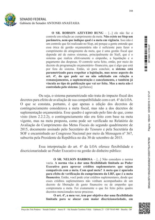 188
SENADO FEDERAL
Gabinete do Senador ANTONIO ANASTASIA
Praça dos Três Poderes – Senado Federal – Anexo II – Ala Senador Teotônio Vilela – Gabinete 23 – CEP 70165-900 – Brasília - DF
O SR. ROBSON AZEVEDO RUNG – [...] ele não faz o
controle em relação ao cumprimento da meta. Não existe no Siop um
parâmetro, nem que indique qual é a meta em vigência. Isso não é
um controle que foi realizado no Siop, até porque a gente entende que
essa ótica de gestão orçamentária não é suficiente para fazer o
cumprimento do atingimento da meta, que é uma gestão fiscal que
depende até de outros sistemas, principalmente do Siafi, que é o
sistema que realiza efetivamente o empenho, a liquidação e o
pagamento das despesas. O controle seria feito, então, por meio do
decreto de programação orçamentário–financeira, que é algo que está
por fora do sistema. Então, só para concluir, o sistema está
parametrizado para respeitar a legislação, mas nesse aspecto do
art. 4º, do que pode ser ou não solicitado em relação a
remanejamentos, a suplementação e cancelamento, e também já
vincula ao tipo de publicação que vai ser feita. Mas a meta não é
controlada pelo sistema. [grifamos]
Ou seja, o sistema parametrizado não trata do impacto fiscal dos
decretos para efeito de avaliação de sua compatibilidade com o art. 4o
da LOA.
O que se constata, portanto, é que apenas a edição dos decretos de
contingenciamento considerava a meta fiscal, mas não a dos decretos de
suplementação orçamentária. Esse quadro é agravado pelo fato de que, como
visto (item 2.2.2.2), o contingenciamento não era feito com base na meta
vigente, mas na meta proposta, como pode ser verificado no Relatório de
Avaliação do Cumprimento das Metas Fiscais do segundo quadrimestre de
2015, documento assinado pelo Secretário do Tesouro e pela Secretária da
SOF e encaminhado ao Congresso Nacional por meio da Mensagem nº 367,
subscrita pela Presidente da República no dia 30 de setembro de 2015.
Essa interpretação do art. 4o
da LOA oferece flexibilidade e
discricionariedade ao Poder Executivo na gestão do dinheiro público:
O SR. NELSON BARBOSA – [...] Não considero a norma
vazia. A norma visa a dar uma flexibilidade limitada ao Poder
Executivo para aprovar créditos suplementares que sejam
compatíveis com a meta. Com qual meta? A meta que é apurada
para efeito de verificação do cumprimento da LRF, que é a meta
financeira. Então, você pode criar créditos suplementares, desde que
esses créditos suplementares não venham acompanhados de um
decreto de liberação de gasto financeiro ou de empenho que
comprometa a meta. Foi exatamente o que foi feito pelos quatro
decretos mencionados nesse processo.
O art. 4º, a meu ver, tem por objetivo dar uma flexibilidade
limitada para se alocar com maior discricionariedade, em
SF/16863.10785-97385ebc387c183e20cd0438e215093776c47f6788Página:188/44102/08/201611:57:47
 