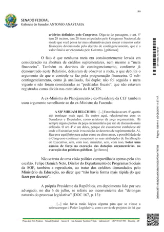 189
SENADO FEDERAL
Gabinete do Senador ANTONIO ANASTASIA
Praça dos Três Poderes – Senado Federal – Anexo II – Ala Senador Teotônio Vilela – Gabinete 23 – CEP 70165-900 – Brasília - DF
critérios definidos pelo Congresso. Diga-se de passagem, o art. 4º
tem 28 incisos, tem 28 itens estipulados pelo Congresso Nacional, de
modo que você possa ter mais alternativas para alocar o mesmo valor
financeiro determinado pelo decreto de contingenciamento, que é o
valor final a ser executado pelo Governo. [grifamos]
O fato é que nenhuma meta era consistentemente levada em
consideração na abertura de créditos suplementares, nem mesmo a “meta
financeira”. Também os decretos de contingenciamento, conforme já
demonstrado neste Relatório, deixaram de observar a meta, o que debilita o
argumento de que o controle se faz pela programação financeira. O sub-
contingenciamento, como já analisado, foi duplo: não foi seguida a meta
vigente e não foram consideradas as “pedaladas fiscais”, que não estavam
registradas como dívida nas estatísticas do BACEN.
A ex-Ministra do Planejamento e ex-Presidente da CEF também
usou argumento semelhante ao do ex-Ministro da Fazenda:
A SRª MIRIAM BELCHIOR – [...] Em relação ao art. 4º, queria
até esmiuçar mais aqui. Eu estive aqui, relacionei-me com os
Senadores e Deputados, como relatores da peça orçamentária. Há
sempre alguns pontos da peça orçamentária que são de discussão mais
delicada. O art. 4º é um deles, porque ele exatamente estabelece até
onde o Executivo pode ir na edição de decretos de suplementação. Aí,
fica esse equilíbrio para achar como eu disse antes, a possibilidade de
o Congresso continuar cumprindo as suas atribuições de fiscalização
do Executivo, sem, com isso, manietar, sem, com isso, botar uma
camisa de força na execução das dotações orçamentárias, na
execução das políticas públicas. [grifamos]
Não se trata de uma visão política compartilhada apenas pelo alto
escalão. Felipe Daruich Neto, Diretor do Departamento de Programas Sociais
da SOF, também a reproduziu, ao tratar dos créditos demandados pelo
Ministério da Educação, ao dizer que “não havia forma mais rápida do que
fazer por decreto”.
A própria Presidente da República, em depoimento lido por seu
advogado, no dia 6 de julho, se referiu ao inconveniente das “delongas
naturais do processo legislativo” (DOC 167, p. 13):
[...] não havia razão lógica alguma para que se viesse a
sobrecarregar o Poder Legislativo, com o envio de projetos de lei que
SF/16863.10785-97385ebc387c183e20cd0438e215093776c47f6788Página:189/44102/08/201611:57:47
 