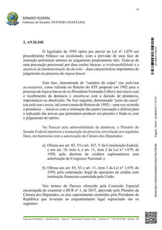 19
SENADO FEDERAL
Gabinete do Senador ANTONIO ANASTASIA
Praça dos Três Poderes – Senado Federal – Anexo II – Ala Senador Teotônio Vilela – Gabinete 23 – CEP 70165-900 – Brasília - DF
2. ANÁLISE
O legislador de 1950 optou por prever na Lei nº 1.079 um
procedimento bifásico ou escalonado, com a previsão de uma fase de
instrução preliminar anterior ao julgamento propriamente dito. Trata-se de
uma precaução processual por duas razões básicas: a irreformabilidade e a
ausência de fundamentação da decisão – duas características importantes do
julgamento no processo de impeachment.
Esta fase, denominada de “sumário da culpa” (ou judicium
accusationis, como referida no Roteiro do STF proposto em 1992 para o
processo de impeachment do ex-Presidente Fernando Collor), tem início com
o recebimento da denúncia e encerra-se com a decisão de pronúncia,
impronúncia ou absolvição. Na fase seguinte, denominada “juízo da causa”
(ou judicium causae, tal como consta do Roteiro de 1992) – uma vez ocorrida
a pronúncia –, inicia-se com a intimação das partes (acusação e defesa) para
a indicação das provas que pretendem produzir em plenário e finda-se com
o julgamento de mérito.
No Parecer pela admissibilidade da denúncia, o Plenário do
Senado Federal autorizou a instauração do processo em relação aos seguintes
fatos, em harmonia com a autorização da Câmara dos Deputados:
a) Ofensa aos art. 85, VI e art. 167, V da Constituição Federal,
e aos art. 10, item 4, e art. 11, item 2 da Lei no
1.079, de
1950, pela abertura de créditos suplementares sem
autorização do Congresso Nacional; e
b) Ofensa aos art. 85, VI e art. 11, item 3 da Lei nº 1.079, de
1950, pela contratação ilegal de operações de crédito com
instituição financeira controlada pela União.
Nos termos do Parecer oferecido pela Comissão Especial
encarregada de examinar a DCR nº 1, de 2015, aprovado pelo Plenário da
Câmara dos Deputados, os atos supostamente cometidos pela Presidente da
República que levariam ao enquadramento legal supracitado são os
seguintes:
SF/16863.10785-97385ebc387c183e20cd0438e215093776c47f6788Página:19/44102/08/201611:57:47
 