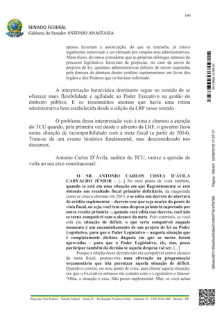 190
SENADO FEDERAL
Gabinete do Senador ANTONIO ANASTASIA
Praça dos Três Poderes – Senado Federal – Anexo II – Ala Senador Teotônio Vilela – Gabinete 23 – CEP 70165-900 – Brasília - DF
apenas levariam a autorização, do que se entendia, já estava
legalmente autorizado a ser efetuado por simples atos administrativos.
Além disso, devemos considerar que as próprias delongas naturais do
processo legislativo, haveriam de propiciar, no caso de envio de
projetos de lei, questões administrativas difíceis de serem superadas
pela demora da abertura destes créditos suplementares em favor dos
órgãos e dos Poderes que os haviam solicitado.
A interpretação burocrática dominante segue no sentido de se
oferecer mais flexibilidade e agilidade ao Poder Executivo na gestão do
dinheiro público. E os testemunhos atestam que havia uma rotina
administrativa bem estabelecida desde a edição da LRF nesse sentido.
O problema dessa interpretação veio à tona e chamou a atenção
do TCU quando, pela primeira vez desde o advento da LRF, o governo ficou
numa situação de incompatibilidade com a meta fiscal (a partir de 2014).
Trata-se de um evento histórico fundamental, mas desconsiderado nos
discursos.
Antonio Carlos D’Ávila, auditor do TCU, trouxe a questão de
volta ao seu eixo constitucional:
O SR. ANTONIO CARLOS COSTA D’ÁVILA
CARVALHO JÚNIOR – [...] No meu ponto de vista também,
quando se está em uma situação em que flagrantemente se está
obtendo um resultado fiscal primário deficitário, da magnitude
como se estava obtendo em 2015, e se edita um decreto de abertura
de crédito suplementar – decreto esse que seja neutro do ponto de
vista fiscal, ou seja, você tem uma despesa primária suportada por
outra receita primária –, quando você edita esse decreto, você não
se torna compatível com o alcance da meta. Pelo contrário, se você
está em situação de déficit, o que seria compatível naquele
momento é um encaminhamento de um projeto de lei ao Poder
Legislativo, para que o Poder Legislativo – naquela situação que
é completamente distinta daquela em que as metas foram
aprovadas – para que o Poder Legislativo, ele, sim, possa
participar também da decisão se aquela despesa vai ser. [...]
Porque a edição desse decreto não era compatível com o alcance
da meta fiscal, promoveria uma alteração na programação
orçamentária que iria perenizar aquela situação de déficit.
Quando o correto, no meu ponto de vista, para alterar aquela situação,
era que o Executivo entrasse em contato com o Legislativo e falasse:
"Olha, a situação é essa. Não posso suplementar. Mas, se você achar
SF/16863.10785-97385ebc387c183e20cd0438e215093776c47f6788Página:190/44102/08/201611:57:47
 