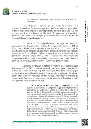 191
SENADO FEDERAL
Gabinete do Senador ANTONIO ANASTASIA
Praça dos Três Poderes – Senado Federal – Anexo II – Ala Senador Teotônio Vilela – Gabinete 23 – CEP 70165-900 – Brasília - DF
que devemos suplementar, que despesa podemos cancelar?"
[grifamos]
Essa interpretação, por sua vez, se encontra em sintonia com o
controle democrático do orçamento previsto na Constituição. O que está em
jogo é o risco de se ampliar o descumprimento da meta, ainda que isso não
aconteça ao final, e o Congresso Nacional não pode ser excluído desse
processo – pois trata-se de situação que demanda uma avaliação política de
responsabilidade dos parlamentares.
O critério é de compatibilidade, ou seja, de risco de
descumprimento da meta. Não se trata de descumprimento efetivo. A LRF já
adota esse critério para o contingenciamento. O § 17 do art. 166 da
Constituição adota o mesmo critério para o contingenciamento das emendas
parlamentares. O controle dos créditos orçamentários já é necessário por si só,
pelo bem do realismo orçamentário, e não deve ser dispensado ao argumento
de que o zelo fiscal compete ao contingenciamento, o qual, como visto nos
casos de 2014 e 2015, foi insuficiente – e, mais do que isso, ilegal.
Leonardo Rodrigues Albernaz, Secretário de Macroavaliação
Governamental do TCU, colocou a questão sob a perspectiva do furo ao
sistema de controle estabelecido pela Constituição. Os sistemas de mitigação
de risco adotam medidas redundantes. Por exemplo, a legislação de trânsito
exige tanto cinto de segurança quanto air-bag. Restringir o controle do
cumprimento das metas ao contingenciamento seria como abandonar o cinto
de segurança porque já existe air-bag:
O SR. LEONARDO RODRIGUES ALBERNAZ - [...] em
algumas circunstâncias, o Congresso exige não simplesmente o
controle da execução, mas também o controle da abertura. No
caso do art. 4º, os dois controles importam. A primeira questão é:
existe um controle dos limites funcionando? Existe o controle da
execução funcionando? Nós sabemos que, em 2015, esse controle não
estava funcionando, porque, quando olhamos para o relatório de
avaliação do terceiro bimestre, vemos que o Governo havia
abandonado a meta vigente na LDO e passou a trabalhar com uma
meta do PLN [...] Então, o controle financeiro não estava
funcionando. E o que aconteceu? Você precisava ter contingenciado,
naquele momento, R$57 bilhões, e você contingenciou R$8 bilhões.
Então, não dá para dizer que o controle financeiro estava funcionando
e, portanto, estava tudo bem para abrir créditos, porque o controle
financeiro já estava furado há algum tempo.
SF/16863.10785-97385ebc387c183e20cd0438e215093776c47f6788Página:191/44102/08/201611:57:47
 