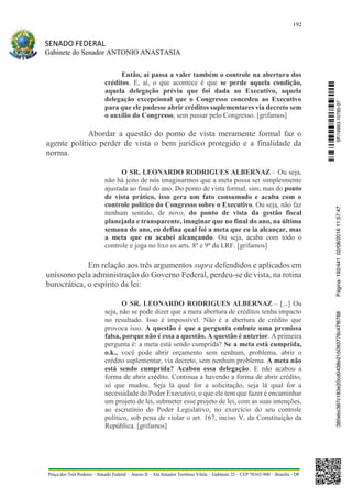 192
SENADO FEDERAL
Gabinete do Senador ANTONIO ANASTASIA
Praça dos Três Poderes – Senado Federal – Anexo II – Ala Senador Teotônio Vilela – Gabinete 23 – CEP 70165-900 – Brasília - DF
Então, aí passa a valer também o controle na abertura dos
créditos. E, aí, o que acontece é que se perde aquela condição,
aquela delegação prévia que foi dada ao Executivo, aquela
delegação excepcional que o Congresso concedeu ao Executivo
para que ele pudesse abrir créditos suplementares via decreto sem
o auxílio do Congresso, sem passar pelo Congresso. [grifamos]
Abordar a questão do ponto de vista meramente formal faz o
agente político perder de vista o bem jurídico protegido e a finalidade da
norma.
O SR. LEONARDO RODRIGUES ALBERNAZ – Ou seja,
não há jeito de nós imaginarmos que a meta possa ser simplesmente
ajustada ao final do ano. Do ponto de vista formal, sim; mas do ponto
de vista prático, isso gera um fato consumado e acaba com o
controle político do Congresso sobre o Executivo. Ou seja, não faz
nenhum sentido, de novo, do ponto de vista da gestão fiscal
planejada e transparente, imaginar que no final do ano, na última
semana do ano, eu defina qual foi a meta que eu ia alcançar, mas
a meta que eu acabei alcançando. Ou seja, acaba com todo o
controle e joga no lixo os arts. 8º e 9º da LRF. [grifamos]
Em relação aos três argumentos supra defendidos e aplicados em
uníssono pela administração do Governo Federal, perdeu-se de vista, na rotina
burocrática, o espírito da lei:
O SR. LEONARDO RODRIGUES ALBERNAZ – [...] Ou
seja, não se pode dizer que a mera abertura de créditos tenha impacto
no resultado. Isso é impossível. Não é a abertura de crédito que
provoca isso. A questão é que a pergunta embute uma premissa
falsa, porque não é essa a questão. A questão é anterior. A primeira
pergunta é: a meta está sendo cumprida? Se a meta está cumprida,
o.k., você pode abrir orçamento sem nenhum, problema, abrir o
crédito suplementar, via decreto, sem nenhum problema. A meta não
está sendo cumprida? Acabou essa delegação. E não acabou a
forma de abrir crédito. Continua a havendo a forma de abrir crédito,
só que mudou. Seja lá qual for a solicitação, seja lá qual for a
necessidade do Poder Executivo, o que ele tem que fazer é encaminhar
um projeto de lei, submeter esse projeto de lei, com as suas intenções,
ao escrutínio do Poder Legislativo, no exercício do seu controle
político, sob pena de violar o art. 167, inciso V, da Constituição da
República. [grifamos]
SF/16863.10785-97385ebc387c183e20cd0438e215093776c47f6788Página:192/44102/08/201611:57:47
 