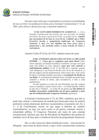 193
SENADO FEDERAL
Gabinete do Senador ANTONIO ANASTASIA
Praça dos Três Poderes – Senado Federal – Anexo II – Ala Senador Teotônio Vilela – Gabinete 23 – CEP 70165-900 – Brasília - DF
Não por outra razão que os legisladores excluíram a possibilidade
de isso ser feito via medida provisória com a Emenda Constitucional no
32, de
2001, pela ofensa à democracia que a manobra implicava:
O SR. LEONARDO RODRIGUES ALBERNAZ – [...] Se a
Emenda Constitucional não permite que isso seja feito via medida
provisória, tão pouco será possível fazer via projeto de lei. Admitir
que um projeto de lei faça as vezes de lei, é admitir que o Poder
Executivo invada a competência legiferante do Congresso
Nacional. A meu ver, isso significa um risco grave para a
democracia e um atentado contra o nosso sistema de freios e
contrapesos.
Antonio Carlos D’Ávila, do TCU, também tratou do tema:
O SR. ANTONIO CARLOS COSTA D’ÁVILA CARVALHO
JÚNIOR – [...] Para que se estabelece uma meta fiscal? Entre
outros aspectos, em função da política econômica, em que você quer
atuar com déficit ou com superávit, para que você controle o
endividamento público. O art. 31 da LRF diz o seguinte: quando
você ultrapassar o seu limite da dívida você vai ter de retorná-la, se
não me engano, até dois quadrimestres. Entre outros atos, você vai ter
de obter o resultado primário necessário à recondução da dívida ao
seu limite. A verificação da obtenção desse resultado necessário para
controlar a dívida no limite, para reconduzi-la, é feita a cada
quadrimestre.
Eu não rejeitaria as contas de uma Presidente que não cumpriu
meta; eu rejeitaria e rejeito, nesses casos – é a minha opinião, embora
eu não seja o Tribunal –, as contas de um gestor que não adotou as
medidas necessárias estabelecidas em lei para conduzir a meta
que foi estabelecida pelo Congresso Nacional. [grifamos]
A Emenda Constitucional nº 32, de 2001, estabelece que não se
pode mais utilizar o instrumento da medida provisória para tratar de matéria
pertinente a plano plurianual, diretrizes orçamentárias e orçamento (art. 62, §
1o
, d da Constituição), exceto no que tange à abertura de créditos
extraordinários; ou seja, em casos como os de guerra, comoção interna e
calamidade pública. O Congresso Nacional, por meio de uma emenda
constitucional, declarou que atos do Presidente da República não podem de
imediato servir de base para a tomada de decisões de programação financeira.
Ora, se não é possível editar medida provisória – nem mesmo lei
delegada – para tratar de metas fiscais, o que o texto constitucional comunica
SF/16863.10785-97385ebc387c183e20cd0438e215093776c47f6788Página:193/44102/08/201611:57:47
 