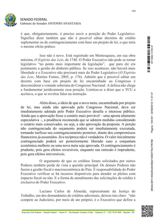194
SENADO FEDERAL
Gabinete do Senador ANTONIO ANASTASIA
Praça dos Três Poderes – Senado Federal – Anexo II – Ala Senador Teotônio Vilela – Gabinete 23 – CEP 70165-900 – Brasília - DF
é que, obrigatoriamente, é preciso ouvir a posição do Poder Legislativo.
Significa dizer também que não é possível editar decretos de crédito
suplementar ou de contingenciamento com base em projeto de lei, o que teria
o mesmo efeito prático.
Isso não é novo. Está registrado em Montesquieu, em sua obra
máxima, O Espírito das Leis, de 1748. O Poder Executivo não pode se tornar
legislativo “no ponto mais importante da legislação”, que para ele era
justamente a gestão do dinheiro público. Se isso acontecer, não haverá mais
liberdade e o Executivo não precisará mais do Poder Legislativo (O Espírito
das Leis, Martins Fontes, 2005, p. 176). Admitir que é possível editar um
decreto com base em projeto de lei encaminhado ao Congresso é
desconsiderar a vontade soberana do Congresso Nacional. A defesa não chega
a fundamentar juridicamente essa posição. Limitou-se a dizer que o TCU a
aceitava, o que se revelou falso na instrução.
Além disso, a ideia de que a nova meta, encaminhada por projeto
de lei, mas ainda não aprovada pelo Congresso Nacional, deva ser
imediatamente adotada pelo Poder Executivo desafia o interesse público.
Ainda que a aprovação fosse o cenário mais provável – uma aposta altamente
especulativa –, a prudência recomenda que se adotem medidas considerando
o cenário mais conservador, ou seja, a não aprovação da proposta. A porção
não contingenciada do orçamento poderá ser imediatamente executada,
tornando ineficaz seu contingenciamento posterior, diante dos compromissos
financeiros já assumidos. Já a recíproca não é verdadeira. O valor inicialmente
contingenciado poderá ser posteriormente liberado caso a conjuntura
econômica melhore ou uma nova meta seja aprovada. O contingenciamento é
prudente, pois gera efeitos reversíveis, enquanto sua omissão é imprudente,
pois gera efeitos irreversíveis.
O argumento de que os créditos foram solicitados por outros
Poderes também perde de vista a questão principal. Os demais Poderes não
fazem a gestão fiscal e macroeconômica do País. É responsabilidade do Poder
Executivo verificar se há recursos disponíveis para atender os pleitos com
impacto fiscal ou não. E a forma de atendimento das solicitações de crédito é
exclusiva do Poder Executivo.
Luciano Carlos de Almeida, representante da Justiça do
Trabalho, um dos demandantes de créditos adicionais, deixou isto claro: “não
compete ao Judiciário, por meio de ato próprio; é o Executivo que define a
SF/16863.10785-97385ebc387c183e20cd0438e215093776c47f6788Página:194/44102/08/201611:57:47
 