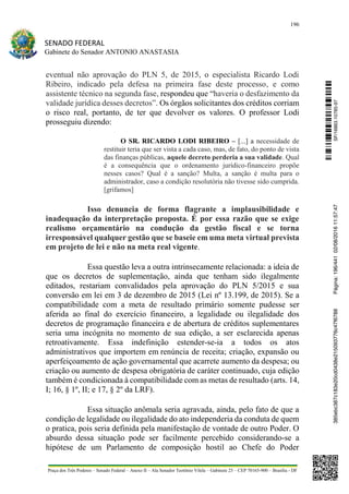 196
SENADO FEDERAL
Gabinete do Senador ANTONIO ANASTASIA
Praça dos Três Poderes – Senado Federal – Anexo II – Ala Senador Teotônio Vilela – Gabinete 23 – CEP 70165-900 – Brasília - DF
eventual não aprovação do PLN 5, de 2015, o especialista Ricardo Lodi
Ribeiro, indicado pela defesa na primeira fase deste processo, e como
assistente técnico na segunda fase, respondeu que “haveria o desfazimento da
validade jurídica desses decretos”. Os órgãos solicitantes dos créditos corriam
o risco real, portanto, de ter que devolver os valores. O professor Lodi
prosseguiu dizendo:
O SR. RICARDO LODI RIBEIRO – [...] a necessidade de
restituir teria que ser vista a cada caso, mas, de fato, do ponto de vista
das finanças públicas, aquele decreto perderia a sua validade. Qual
é a consequência que o ordenamento jurídico-financeiro propõe
nesses casos? Qual é a sanção? Multa, a sanção é multa para o
administrador, caso a condição resolutória não tivesse sido cumprida.
[grifamos]
Isso denuncia de forma flagrante a implausibilidade e
inadequação da interpretação proposta. É por essa razão que se exige
realismo orçamentário na condução da gestão fiscal e se torna
irresponsável qualquer gestão que se baseie em uma meta virtual prevista
em projeto de lei e não na meta real vigente.
Essa questão leva a outra intrinsecamente relacionada: a ideia de
que os decretos de suplementação, ainda que tenham sido ilegalmente
editados, restariam convalidados pela aprovação do PLN 5/2015 e sua
conversão em lei em 3 de dezembro de 2015 (Lei nº 13.199, de 2015). Se a
compatibilidade com a meta de resultado primário somente pudesse ser
aferida ao final do exercício financeiro, a legalidade ou ilegalidade dos
decretos de programação financeira e de abertura de créditos suplementares
seria uma incógnita no momento de sua edição, a ser esclarecida apenas
retroativamente. Essa indefinição estender-se-ia a todos os atos
administrativos que importem em renúncia de receita; criação, expansão ou
aperfeiçoamento de ação governamental que acarrete aumento da despesa; ou
criação ou aumento de despesa obrigatória de caráter continuado, cuja edição
também é condicionada à compatibilidade com as metas de resultado (arts. 14,
I; 16, § 1º, II; e 17, § 2º da LRF).
Essa situação anômala seria agravada, ainda, pelo fato de que a
condição de legalidade ou ilegalidade do ato independeria da conduta de quem
o pratica, pois seria definida pela manifestação de vontade de outro Poder. O
absurdo dessa situação pode ser facilmente percebido considerando-se a
hipótese de um Parlamento de composição hostil ao Chefe do Poder
SF/16863.10785-97385ebc387c183e20cd0438e215093776c47f6788Página:196/44102/08/201611:57:47
 