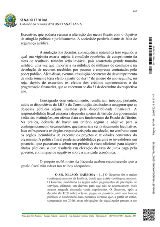 197
SENADO FEDERAL
Gabinete do Senador ANTONIO ANASTASIA
Praça dos Três Poderes – Senado Federal – Anexo II – Ala Senador Teotônio Vilela – Gabinete 23 – CEP 70165-900 – Brasília - DF
Executivo, que poderia recusar a alteração das metas fiscais com o objetivo
de atingi-lo política e juridicamente. A sociedade perderia diante da falta de
segurança jurídica.
A anulação dos decretos, consequência natural da tese segundo a
qual sua vigência estaria sujeita à condição resolutiva de cumprimento da
meta de resultado, também seria inviável, pois acarretaria grande tumulto
jurídico, uma vez que importaria na nulidade de milhares de contratos e na
devolução de recursos recebidos por pessoas e empresas contratadas pelo
poder público. Além disso, eventual resolução decorrente do descumprimento
da meta somente teria efeito a partir do dia 1º de janeiro do ano seguinte, ou
seja, depois de exauridos os efeitos dos créditos suplementares e da
programação financeira, que se encerram no dia 31 de dezembro do respectivo
ano.
Consagrado esse entendimento, resultariam inócuos, portanto,
todos os dispositivos da LRF e da Constituição destinados a assegurar que as
despesas públicas sejam limitadas pela disponibilidade financeira. A
responsabilidade fiscal passaria a depender apenas da virtude dos governantes
e não das instituições, em ofensa clara aos fundamentos do Estado de Direito.
Na prática, deixaria de haver um critério seguro e objetivo para o
contingenciamento orçamentário, que passaria a ser praticamente facultativo.
Isso enfraqueceria os órgãos responsáveis pela sua adoção, no confronto com
os órgãos incumbidos de executar os projetos e atividades constantes do
orçamento. A política fiscal perderia credibilidade perante os investidores em
potencial, que passariam a cobrar um prêmio de risco adicional para adquirir
títulos públicos, o que resultaria em elevação da taxa de juros paga pelo
governo, com impactos negativos sobre a atividade econômica.
O próprio ex-Ministro da Fazenda acabou reconhecendo que a
gestão fiscal não estava nos trilhos adequados:
O SR. NELSON BARBOSA – [...] O Governo fez o maior
contingenciamento da história, desde que existe contingenciamento.
O Governo modificou as regras sobre pagamentos de prestação de
serviços, editando um decreto para que não se acumulassem mais
atrasos naquela chamada conta suprimento. O Governo, após a
decisão do TCU sobre o tema, pagou os passivos junto aos bancos
públicos e estabeleceu duas portarias dizendo que, a partir de então,
começando em 2016, essas obrigações de equalização passam a ser
SF/16863.10785-97385ebc387c183e20cd0438e215093776c47f6788Página:197/44102/08/201611:57:47
 