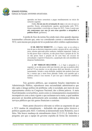 198
SENADO FEDERAL
Gabinete do Senador ANTONIO ANASTASIA
Praça dos Três Poderes – Senado Federal – Anexo II – Ala Senador Teotônio Vilela – Gabinete 23 – CEP 70165-900 – Brasília - DF
apuradas em bases semestrais e pagas imediatamente no início do
semestre seguinte.
Então, foi um ano de arrumação de casa e um ano em que as
questões fiscais, principalmente aquelas questionadas pelo TCU,
foram respondidas e resolvidas ao longo de 2015. Tanto é assim que
nós começamos esse ano já sem essas questões a atrapalhar a
política fiscal. [grifamos]
A perda do foco da norma fica ainda mais clara quando algumas
testemunhas colocam que, uma vez considerado correto o entendimento do
TCU, nem mesmo por projeto de lei se poderiam abrir créditos suplementares:
O SR. BRUNO MORETTI – [...] Agora, veja: se eu coloco a
tese de que os decretos impactam a meta, o projeto de lei, salvo melhor
juízo, mesmo aprovado pelos senhores, também impactará. Então, se
eu não posso fazer o decreto, eu não posso fazer o projeto de lei. Se
eu não posso fazer o projeto de lei com base em excesso de
arrecadação e superávit financeiro, a população não será atendida em
despesas fundamentais.
A SRª MIRIAM BELCHIOR – [...] Aqui a pergunta é a
seguinte: se eu não posso abrir por decreto, por que eu poderia abrir
por lei? É isso mesmo: se eu não posso abrir por decreto, se está ali
aumentando, ferindo a meta definida, também não poderia fazer por
lei, a menos que a meta fosse alterada. Então, essa questão que a
senhora coloca é isso mesmo. É por isso que o decreto estabelece
limites.
Tais gestores públicos, que ocuparam funções importantes na
Administração Pública, reproduzem uma racionalidade administrativa que
não capta o âmago político do problema: cabe à sociedade, por meio de seus
representantes eleitos no Congresso Nacional, dar a última palavra. A meta
fiscal demanda o aval político, assim como os remanejamentos orçamentários
incompatíveis com a meta vigente e que reclamam nova meta, a qual também
precisará ser decidida politicamente pela sociedade, destinatária última dos
serviços públicos que tais gastos financiam e custeiam.
Outro ponto discursivo relevante se refere ao argumento de que
o TCU mudou de entendimento – defendido não apenas pelos técnicos e
políticos quanto pela AGU. Conforme já demonstrado neste Relatório, isso é
falso. Não houve mudança de entendimento (item 2.2.2.2.5, f). Então fica a
pergunta: por que a equipe do governo expunha de forma tão insistente e
SF/16863.10785-97385ebc387c183e20cd0438e215093776c47f6788Página:198/44102/08/201611:57:47
 
