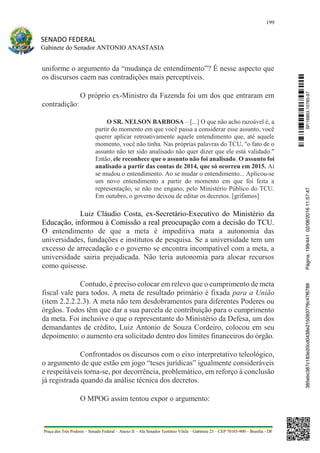 199
SENADO FEDERAL
Gabinete do Senador ANTONIO ANASTASIA
Praça dos Três Poderes – Senado Federal – Anexo II – Ala Senador Teotônio Vilela – Gabinete 23 – CEP 70165-900 – Brasília - DF
uniforme o argumento da “mudança de entendimento”? É nesse aspecto que
os discursos caem nas contradições mais perceptíveis.
O próprio ex-Ministro da Fazenda foi um dos que entraram em
contradição:
O SR. NELSON BARBOSA – [...] O que não acho razoável é, a
partir do momento em que você passa a considerar esse assunto, você
querer aplicar retroativamente aquele entendimento que, até aquele
momento, você não tinha. Nas próprias palavras do TCU, "o fato de o
assunto não ter sido analisado não quer dizer que ele está validado."
Então, ele reconhece que o assunto não foi analisado. O assunto foi
analisado a partir das contas de 2014, que só ocorreu em 2015. Aí
se mudou o entendimento. Ao se mudar o entendimento... Aplicou-se
um novo entendimento a partir do momento em que foi feita a
representação, se não me engano, pelo Ministério Público do TCU.
Em outubro, o governo deixou de editar os decretos. [grifamos]
Luiz Cláudio Costa, ex-Secretário-Executivo do Ministério da
Educação, informou à Comissão a real preocupação com a decisão do TCU.
O entendimento de que a meta é impeditiva mata a autonomia das
universidades, fundações e institutos de pesquisa. Se a universidade tem um
excesso de arrecadação e o governo se encontra incompatível com a meta, a
universidade sairia prejudicada. Não teria autonomia para alocar recursos
como quisesse.
Contudo, é preciso colocar em relevo que o cumprimento de meta
fiscal vale para todos. A meta de resultado primário é fixada para a União
(item 2.2.2.2.3). A meta não tem desdobramentos para diferentes Poderes ou
órgãos. Todos têm que dar a sua parcela de contribuição para o cumprimento
da meta. Foi inclusive o que o representante do Ministério da Defesa, um dos
demandantes de crédito, Luiz Antonio de Souza Cordeiro, colocou em seu
depoimento: o aumento era solicitado dentro dos limites financeiros do órgão.
Confrontados os discursos com o eixo interpretativo teleológico,
o argumento de que estão em jogo “teses jurídicas” igualmente consideráveis
e respeitáveis torna-se, por decorrência, problemático, em reforço à conclusão
já registrada quando da análise técnica dos decretos.
O MPOG assim tentou expor o argumento:
SF/16863.10785-97385ebc387c183e20cd0438e215093776c47f6788Página:199/44102/08/201611:57:47
 