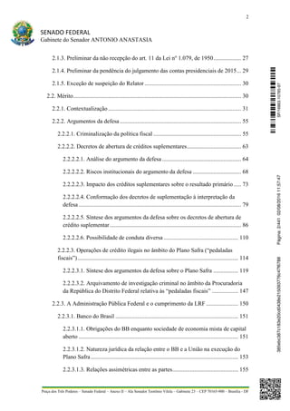 2
SENADO FEDERAL
Gabinete do Senador ANTONIO ANASTASIA
Praça dos Três Poderes – Senado Federal – Anexo II – Ala Senador Teotônio Vilela – Gabinete 23 – CEP 70165-900 – Brasília - DF
2.1.3. Preliminar da não recepção do art. 11 da Lei no
1.079, de 1950................... 27
2.1.4. Preliminar da pendência do julgamento das contas presidenciais de 2015... 29
2.1.5. Exceção de suspeição do Relator .................................................................. 30
2.2. Mérito................................................................................................................... 30
2.2.1. Contextualização........................................................................................... 31
2.2.2. Argumentos da defesa................................................................................... 55
2.2.2.1. Criminalização da política fiscal ............................................................ 55
2.2.2.2. Decretos de abertura de créditos suplementares..................................... 63
2.2.2.2.1. Análise do argumento da defesa ...................................................... 64
2.2.2.2.2. Riscos institucionais do argumento da defesa ................................. 68
2.2.2.2.3. Impacto dos créditos suplementares sobre o resultado primário ..... 73
2.2.2.2.4. Conformação dos decretos de suplementação à interpretação da
defesa ............................................................................................................... 79
2.2.2.2.5. Síntese dos argumentos da defesa sobre os decretos de abertura de
crédito suplementar.......................................................................................... 86
2.2.2.2.6. Possibilidade de conduta diversa ................................................... 110
2.2.2.3. Operações de crédito ilegais no âmbito do Plano Safra (“pedaladas
fiscais”).............................................................................................................. 114
2.2.2.3.1. Síntese dos argumentos da defesa sobre o Plano Safra ................. 119
2.2.2.3.2. Arquivamento de investigação criminal no âmbito da Procuradoria
da República do Distrito Federal relativa às “pedaladas fiscais” .................. 147
2.2.3. A Administração Pública Federal e o cumprimento da LRF ...................... 150
2.2.3.1. Banco do Brasil .................................................................................... 151
2.2.3.1.1. Obrigações do BB enquanto sociedade de economia mista de capital
aberto ............................................................................................................. 151
2.2.3.1.2. Natureza jurídica da relação entre o BB e a União na execução do
Plano Safra..................................................................................................... 153
2.2.3.1.3. Relações assimétricas entre as partes............................................. 155
SF/16863.10785-97385ebc387c183e20cd0438e215093776c47f6788Página:2/44102/08/201611:57:47
 